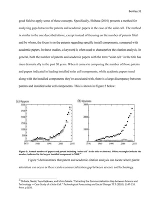 Bentley 31
good field to apply some of these concepts. Specifically, Shibata (2010) presents a method for
analyzing gaps between the patents and academic papers in the case of the solar cell. The method
is similar to the one described above, except instead of focusing on the number of patents filed
and by whom, the focus is on the patents regarding specific install components, compared with
academic papers. In these studies, a keyword is often used to characterize the citation analysis. In
general, both the number of patents and academic papers with the term “solar cell” in the title has
risen dramatically in the past 30 years. When it comes to comparing the number of those patents
and papers indicated in leading installed solar cell components, while academic papers trend
along with the installed components they’re associated with, there is a large discrepancy between
patents and installed solar cell components. This is shown in Figure 5 below:
Figure 5: Annual number of papers and patent including “solar cell” in the title or abstract. White rectangles indicate the
number indicated in the largest installed component in 2008.29
Figure 5 demonstrates that patent and academic citation analysis can locate where patent
saturation can occur or there exists commercialization gap between science and technology.
29
Shibata, Naoki, Yuya Kajikawa, and Ichiro Sakata. "Extracting the Commercialization Gap between Science and
Technology — Case Study of a Solar Cell." Technological Forecasting and Social Change 77.7 (2010): 1147-155.
Print. p1150.
 