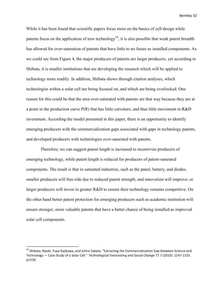 Bentley 32
While it has been found that scientific papers focus more on the basics of cell design while
patents focus on the application of new technology30
, it is also possible that weak patent breadth
has allowed for over-saturation of patents that have little to no future as installed components. As
we could see from Figure 4, the major producers of patents are larger producers, yet according to
Shibata, it is smaller institutions that are developing the research which will be applied to
technology more readily. In addition, Shibata shows through citation analyses, which
technologies within a solar cell are being focused on, and which are being overlooked. One
reason for this could be that the area over-saturated with patents are that way because they are at
a point in the production curve P(R) that has little curvature, and thus little movement in R&D
investment. According the model presented in this paper, there is an opportunity to identify
emerging producers with the commercialization gaps associated with gaps in technology patents,
and developed producers with technologies over-saturated with patents.
Therefore, we can suggest patent length is increased to incentivize producers of
emerging technology, while patent length is reduced for producers of patent-saturated
components. The result is that in saturated industries, such as the panel, battery, and diodes,
smaller producers will free-ride due to reduced patent strength, and innovation will improve; or
larger producers will invest in greater R&D to ensure their technology remains competitive. On
the other hand better patent protection for emerging producers such as academic institution will
ensure stronger, more valuable patents that have a better chance of being installed as improved
solar cell components.
30
Shibata, Naoki, Yuya Kajikawa, and Ichiro Sakata. "Extracting the Commercialization Gap between Science and
Technology — Case Study of a Solar Cell." Technological Forecasting and Social Change 77.7 (2010): 1147-1155.
p1150.
 