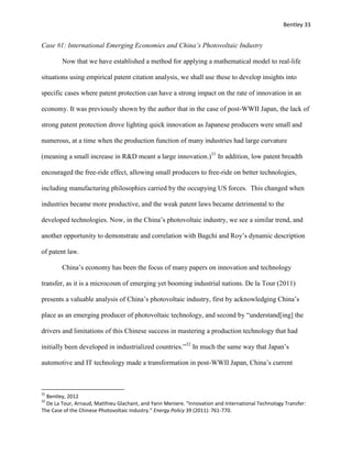 Bentley 33
Case #1: International Emerging Economies and China’s Photovoltaic Industry
Now that we have established a method for applying a mathematical model to real-life
situations using empirical patent citation analysis, we shall use these to develop insights into
specific cases where patent protection can have a strong impact on the rate of innovation in an
economy. It was previously shown by the author that in the case of post-WWII Japan, the lack of
strong patent protection drove lighting quick innovation as Japanese producers were small and
numerous, at a time when the production function of many industries had large curvature
(meaning a small increase in R&D meant a large innovation.)31
In addition, low patent breadth
encouraged the free-ride effect, allowing small producers to free-ride on better technologies,
including manufacturing philosophies carried by the occupying US forces. This changed when
industries became more productive, and the weak patent laws became detrimental to the
developed technologies. Now, in the China’s photovoltaic industry, we see a similar trend, and
another opportunity to demonstrate and correlation with Bagchi and Roy’s dynamic description
of patent law.
China’s economy has been the focus of many papers on innovation and technology
transfer, as it is a microcosm of emerging yet booming industrial nations. De la Tour (2011)
presents a valuable analysis of China’s photovoltaic industry, first by acknowledging China’s
place as an emerging producer of photovoltaic technology, and second by “understand[ing] the
drivers and limitations of this Chinese success in mastering a production technology that had
initially been developed in industrialized countries.”32
In much the same way that Japan’s
automotive and IT technology made a transformation in post-WWII Japan, China’s current
31
Bentley, 2012
32
De La Tour, Arnaud, Matthieu Glachant, and Yann Meniere. "Innovation and International Technology Transfer:
The Case of the Chinese Photovoltaic Industry." Energy Policy 39 (2011): 761-770.
 