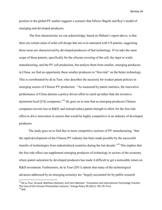Bentley 34
position in the global PV market suggests a scenario that follows Bagchi and Roy’s model of
emerging and developed producers.
The first characteristic we can acknowledge, based on Shibata’s report above, is that
there are certain areas of solar cell design that are over-saturated with US patents, suggesting
those areas are characterized by developed producers of that technology. If we take the same
scope of those patents, specifically for the silicone covering of the cell, the ingot or wafer
manufacturing, and the PV cell production, but analyze them from smaller, emerging producers
in China, we find an opportunity these smaller producers to “free-ride” on the better technology.
This is corroborated by de la Tour, who describes the necessity for weaker patent policies in
emerging sectors of Chinese PV production: “As measured by patent statistics, the innovative
performance of China denotes a policy-driven effort to catch up rather than the inventive
dynamism local [US] companies.”33
He goes on to note that as emerging producers Chinese
companies invests less in R&D, and instead reduce patent strength to allow for the free-ride
effect to drive innovation in sectors that would be highly competitive in an industry of developed
producers.
The study goes on to find that in more competitive sections of PV manufacturing, “that
the rapid development of the Chinese PV industry has been made possible by the successful
transfer of technologies from industrialized countries during the last decade.”34
This implies that
the free-ride effect can supplement emerging producers of technology in sectors of the economy
where patent saturation by developed producers has made it difficult to get a noticeable return on
R&D investment. Furthermore, de la Tour (2011) admits that many of the technological
advances addressed by an emerging economy are “largely accounted for by public research
33
De La Tour, Arnaud, Matthieu Glachant, and Yann Meniere. "Innovation and International Technology Transfer:
The Case of the Chinese Photovoltaic Industry." Energy Policy 39 (2011): 761-70. Print.
34
Ibid.
 