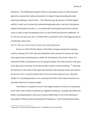 Bentley 35
institutions.” This fundamental research, if done in a developed economy in which numerous
patents have saturated the market, puts producers in danger of legal proceedings that make
improving technology a risky business. This ultimately begs the question of whether Bagchi
and Roy’s model can be retroactively instituted through patent policy such that it reinvigorates
stagnant technological innovation, i.e., by intentionally lowering patent protection in specific
sectors in order to return the production curve to a more fruitful and innovative production. As
we will see in the next case, this is a condition that is exploited by some of the biggest producers
of technology in the world.
Case #2: The case of Tesla and the release of privately held patents.
On June 12, 2014 CEO Elon Musk of Tesla Motor Company shocked the technology
world by releasing all of Tesla’s privately held patents with a promise not to pursue any legal
action against those using the patents to further the development of the electric vehicle. In a
statement by Musk, he justified the move by saying the patents “have been removed, in the spirit
of the open source movement, for the advancement of electric vehicle technology.”35
Analyzing
this bold move in the context of this paper may illuminate some important reasons and results of
the decision. First, we need to identify where Tesla exists in the production curve, determine
whether it is a developed producer or not, and analyze the effect of the response function on an
immediate reduction of its patent strength.
Tesla Motors is considered to be one of the biggest producers of electric car components
in the world. Tesla’s lithium-ion batteries are supplied by Panasonic, a company that definitively
defines a developed producer with access to massive R&D funds, as well as the authoring of
many patents. With the creation of the proposed “Gigafactory,” a joint Tesla/Panasonic battery
35
Musk, Elon. "All Our Patent Are Belong To You." Tesla Motors. N.p., 12 June 2014.
 