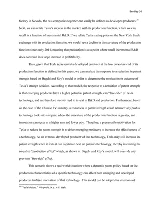 Bentley 36
factory in Nevada, the two companies together can easily be defined as developed producers.36
Next, we can relate Tesla’s success in the market with its production function, which we can
recall is a function of incremental R&D. If we relate Tesla trading price on the New York Stock
exchange with its production function, we would see a decline in the curvature of the production
function since early 2014, meaning that production is at a point where small incremental R&D
does not result in a large increase in profitability.
Thus, given that Tesla represented a developed producer at the low curvature end of its
production function as defined in this paper, we can analyze the response to a reduction in patent
strength based on Bagchi and Roy’s model in order to determine the motivation or outcome of
Tesla’s strange decision. According to that model, the response to a reduction of patent strength
is that emerging producers have a higher potential patent strength, can “free-ride” of Tesla
technology, and are therefore incentivized to invest in R&D and production. Furthermore, based
on the case of the Chinese PV industry, a reduction in patent strength could retroactively push a
technology back into a regime where the curvature of the production function is greater, and
innovation can occur at a higher rate and lower cost. Therefore, a presumable motivation for
Tesla to reduce its patent strength is to drive emerging producers to increase the effectiveness of
a technology. As an eventual developed producer of that technology, Tesla may still increase its
patent strength when it feels it can capitalize best on patented technology, thereby instituting the
so-called “production effect” which, as shown in Bagchi and Roy’s model, will override any
previous “free-ride” effect.
This scenario shows a real world situation where a dynamic patent policy based on the
production characteristics of a specific technology can affect both emerging and developed
producers to drive innovation of that technology. This model can be adopted in situations of
36
"Tesla Motors." Wikipedia. N.p., n.d. Web.
 