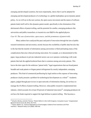 Bentley 37
emerging and developed countries, but more importantly, shows that it can be adopted for
emerging and developed producers of a technology in a global marketplace given dynamic patent
policy. As we will see in the next section, the open-source movement and the nature of software
patents lends itself well to this dynamic patent model, specifically in the elimination of the
detrimental effects of patent trolling, and the potential for smaller, emerging producers like
universities and public researchers, to incentivize core R&D in the applied physics.
Case #3: The case of universities, open-source, and the prominence of patent trolls.
Many authors have analyzed the pace and push of innovation through the lens of public
research institutions and universities, mostly because the availability of public data but also due
to the fact that the transfer of information among universities is fluid and lacking many of the
complications that arise when privatizing innovation. For example, as is demonstrated in this
paper, large producers in private industrial sectors can over-saturate a technology with weak
patents that lack the applied technical basis that is common among university patents. This
leaves the door open for the nefarious “patent trolls,” legal organizations that use broad patent
breadth and weak patents to litigate patent infringement by mostly independent, emerging
producers. This kind of commercial profiteering by legal entities at the expense of innovating
producers clearly presents a problem for technological development as a whole37
. Academic
papers, judged through peer-review in open networks of information sharing, do not have to
manage the ill effects of patent trolling. However, when public research is implemented into
industry, which accounts for at least 20 percent of industrial innovation38
, emerging producers do
not have the funds required to support the legal defense to patent trolling. This becomes a
37
Schacht, Wendy, and John Thomas. "Patent Reform in the 112th Congress: Innovation Issues." Congressional
Research Service (June 30, 2011): 38. Print.
38
Tijssen, Robert J.w. "Science Dependence of Technologies: Evidence from Inventions and Their
Inventors." Research Policy 31.4 (2002): 509-526.
 