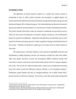 Bentley 2
INTRODUCTION
The application of current research in physics to a modern free market economy is
complicated at best, in which myriad inventions and innovations in applied physics are
transitioned into the industrial and commercial domains through intricate policy that governs the
Intellectual Property (IP) of industrial progress. The relationship between theoretical research in
physics and industrial consumer products is a necessary part of modern technological economies.
The policies through which theory makes the transition to technology are governed by patents,
which not only record and document an invention’s purpose and process, but simultaneously
protect its inventor from duplication. Duplication and replication can potentially remove value
from the inventor by increasing a process’s market competition, leading to disenfranchisement of
the inventor. Therefore, the protection a patent gives an inventor serves to further incentivize
innovation.
The patent process is therefore inherent to and essential for dependable innovation and
development in modern economies, however, the intricacies of patent law often times inhibit,
rather than propel, innovative research and development (R&D) conducted through both
universities as well as in the private sector. Recent patent reform in the U.S. congress adopted a
first to file, “one size fits all” model for patent policy, which causes misunderstood innovation
issues that cannot account for differences between industries or less developed producers.1
Furthermore, patent litigators that prey on emerging producers, the so-called “patent trolls,”
punish innovation at all levels of industry2
. Universities, on the other hand, produce fundamental
1
Schacht, Wendy, and John Thomas. "Patent Reform in the 112th Congress: Innovation Issues." Congressional
Research Service (June 30, 2011): 38. Print.
2
Georgiades, Eugenia. "Resolving Conflicting Interests: Software Patents Versus Open Source." Information &
Communications Technology Law 20.3 (2011): 225-252. Academic Search Complete.
 