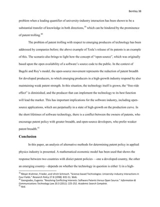Bentley 38
problem when a leading quantifier of university-industry interaction has been shown to be a
substantial transfer of knowledge in both directions,39
which can be hindered by the prominence
of patent trolling.40
The problem of patent trolling with respect to emerging producers of technology has been
addressed by companies before; the above example of Tesla’s release of its patents is an example
of this. The scenario also brings to light how the concept of “open-source”, which was originally
based upon the open availability of a software’s source code to the public. In the context of
Bagchi and Roy’s model, the open-source movement represents the reduction of patent breadth
for developed producers, to which emerging producers in a high-growth industry respond by also
maintaining weak patent strength. In this situation, the technology itself is grown, the “free-ride
effect” is diminished, and the producer that can implement the technology to its best function
will lead the market. This has important implications for the software industry, including open-
source applications, which are perpetually in a state of high-growth on the production curve. In
the short lifetimes of software technology, there is a conflict between the owners of patents, who
encourage patent policy with greater breadth, and open-source developers, who prefer weaker
patent breadth.41
Conclusion
In this paper, an analysis of alternative methods for determining patent policy in applied
physics industry is presented. A mathematical economic model has been used that shows the
response between two countries with distict patent policies —one a developed country, the other
an emerging country—depends on whether the technology in question is either 1) in a high-
39
Meyer-Krahmer, Frieder, and Ulrich Schmoch. "Science-based Technologies: University–industry Interactions in
Four Fields." Research Policy 27.8 (1998): 835-51. Web.
40
Georgiades, Eugenia. "Resolving Conflicting Interests: Software Patents Versus Open Source." Information &
Communications Technology Law 20.3 (2011): 225-252. Academic Search Complete.
41
Ibid.
 