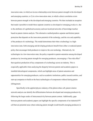 Bentley 39
innovation state, in which an inverse relationship exists between patent strength in the developed
and emerging countries; or 2) in a low-innovation state, in which a direct correlation exists
between patent strength in the developed and emerging countries. We then included an assuption
that made it possible to model these separate countries as developed or emerging producers, due
to the attributes of a globalized economy and non-localized networks of knowledge tranfser
based on patent citation analysis. This alternative method predicts separate and distinct patent
protection that depends on the innovation potential of the technolgy, and the size and capability
of the producer of a technology. The model demostrates that when a technology is a high-
innovation state, both emerging and developing producers benefit from either a weakened patent
policy that encourages both producers to improve the core technolgy. Alternatively, for
technologies in a low-innovation state, the policy responds to patent-saturation among developed
producers by lowering patent strength for emerging producers, encouraging a “free-ride effect”
that equalizes production of key components of a technology across an industry. This is
esspecially applicable when analysing the disparity between patents and academic papers in
installed tehcnological components, which can highlight areas of patent-saturation and
oppoutunities for emerging producers, such as academic institutions, public research entities, and
start-up companies to build on the basic technologies of components without fearing patent
infringement.
Specifically in the applied physics industry of the photovoltaic cell, patent citation
network analysis can identify the differentiators between developed and emerging producers by
following the larger nodes of interconnectivity between patent content. Additionally, gaps
between patents and academic papers can highlight the specific components of an industrial PV
cell that are potential areas where reducing patent strength would benefit emerging producers in
 