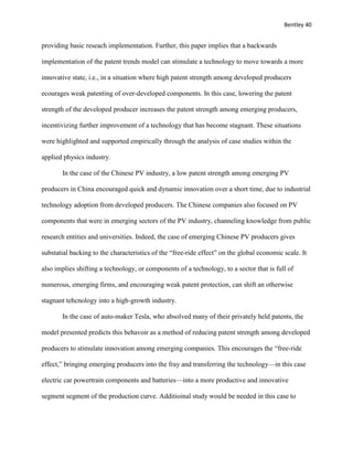 Bentley 40
providing basic reseach implementation. Further, this paper implies that a backwards
implementation of the patent trends model can stimulate a technology to move towards a more
innovative state, i.e., in a situation where high patent strength among developed producers
ecourages weak patenting of over-developed components. In this case, lowering the patent
strength of the developed producer increases the patent strength among emerging producers,
incentivizing further improvement of a technology that has become stagnant. These situations
were highlighted and supported empirically through the analysis of case studies within the
applied physics industry.
In the case of the Chinese PV industry, a low patent strength among emerging PV
producers in China encouraged quick and dynamic innovation over a short time, due to industrial
technology adoption from developed producers. The Chinese companies also focused on PV
components that were in emerging sectors of the PV industry, channeling knowledge from public
research entities and universities. Indeed, the case of emerging Chinese PV producers gives
substatial backing to the characteristics of the “free-ride effect” on the global economic scale. It
also implies shifting a technology, or components of a technology, to a sector that is full of
numerous, emerging firms, and encouraging weak patent protection, can shift an otherwise
stagnant tehcnology into a high-growth industry.
In the case of auto-maker Tesla, who absolved many of their privately held patents, the
model presented predicts this behavoir as a method of reducing patent strength among developed
producers to stimulate innovation among emerging companies. This encourages the “free-ride
effect,” bringing emerging producers into the fray and transferring the technology—in this case
electric car powertrain components and batteries—into a more productive and innovative
segment segment of the production curve. Additioinal study would be needed in this case to
 