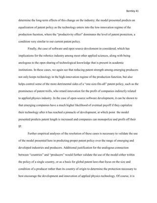 Bentley 41
determine the long-term effects of this change on the industry; the model presented predicts an
equalization of patent policy as the technology enters into the low-innovation regime of the
production fucntion, where the “productivity effect” dominates the level of patent protection, a
condition very similar to our current patent policy.
Finally, the case of software and open source develoment in considered, which has
implications for the robotics industry among most other applied sciences, along with being
anologous to the open sharing of technological knowledge that is present in academic
institutions. In these cases, we again see that reducing patent strength among emerging producers
not only keeps technology in the high-innovation regime of the production function, but also
helps control some of the more detrimental sides of a “one-size-fits-all” patent policy, such as the
prominence of patent trolls, who retard innovation for the profit of companies indirectly related
to applied physics industry. In the case of open-source software development, it can be shown to
that emerging companies have a much higher likelihood of eventual payoff if they capitalize
their technology after it has reached a pinnacle of development, at which point the model
presented predicts patent length is increased and companies can monopolize and profit off their
IP.
Further empirical analyses of the resolution of these cases is necessary to validate the use
of the model presented here in predicting proper patent policy over the range of emerging and
developed industries and producers. Additional justification for the analogous connection
between “countries” and “producers” would further validate the use of the model either within
the policy of a single country, or as a basis for global patent laws that focus on the size and
condition of a producer rather than its country of origin to determine the protection necessary to
best encourage the development and innovation of applied physics technology. Of course, it is
 