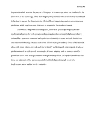 Bentley 42
important to admit here that the purpose of this paper is to encourage patent law that benefits the
innovation of the technology, rather than the prosperity of the inventor. Further study would need
to be done to account for the commercial effects of lowering patent protection among emerging
producers, which may have some dissentors in a capitalist, free-market economy.
Nonetheless, the potential for an updated, innovation specific patent policy has far-
reaching implications for both emerging and developed producers in applied physics industry,
and could set up a more econmical and egalitarian relationship between academic institutions
and industrial technology. Models such as that utilized by Bagchi and Roy could further be used,
along with patent citation network analysis, to identify and distinguish emerging and developed
producers as well as high-growth technologies. Clealry, adopting such as producer-specific
patent law would need more government oversight and regulation, yet hopefully models such as
these can take much of the guesswork out of what kind of patent strength needs to be
implemented across applied physics industries.
 