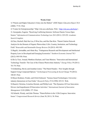 Bentley 43
Works Cited
1) “Patents and Higher Education’s Entry into the Market” ASHE Higher Education Report 34.4
(2008): 77-91. Print
2) "Center for Entrepreneurship." Http://c4e.ucsc.edu/home. Web. <http://c4e.ucsc.edu/home>.
3) Georgiades, Eugenia. "Resolving Conflicting Interests: Software Patents Versus Open
Source." Information & Communications Technology Law 20.3 (2011): 225-252. Academic
Search Complete.
4) Choe, Hochull, Duk Hee Lee, Il Won Seo, and Hee Dae Kim. "Patent Citation Network
Analysis for the Domain of Organic Photovoltaic Cells: Country, Institution, and Technology
Field." Renewable and Sustainable Energy Reviews 26 (2013): 492-505.
5) Bagchi, Aniruddha, and Abuts Roy. "Endogenous Research and Development and Intellectual
Property Laws in Developed and Emerging Economies." Southern Economic Journal 78.3
(2012): 895-930. Print.
6) De La Tour, Arnaud, Matthieu Glachant, and Yann Meniere. "Innovation and International
Technology Transfer: The Case of the Chinese Photovoltaic Industry." Energy Policy 39 (2011):
761-70. Print.
7) Goldenberg, David, and Jonathan Linton. "The Patent Paradox - New Insights through
Support Using Compound Options." Technological Forecasting & Social Change 79 (2012):
180-85. Print.
8) Meyer-Krahmer, Frieder, and Ulrich Schmoch. "Science-based Technologies: University–
industry Interactions in Four Fields." Research Policy 27.8 (1998): 835-51. Web.
9) Raasch, Christina, Cornelius Herstatt, and Phillip Lock. "The Dynamics Of User Innovation:
Drivers And Impediments Of Innovation Activities." International Journal of Innovation
Management 12.03 (2008): 377. Print.
10) Schacht, Wendy, and John Thomas. "Patent Reform in the 112th Congress: Innovation
Issues." Congressional Research Service (June 30, 2011): 38. Print.
 