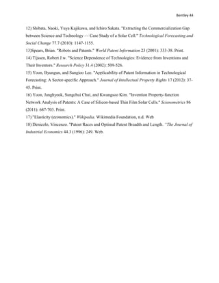 Bentley 44
12) Shibata, Naoki, Yuya Kajikawa, and Ichiro Sakata. "Extracting the Commercialization Gap
between Science and Technology — Case Study of a Solar Cell." Technological Forecasting and
Social Change 77.7 (2010): 1147-1155.
13)Spears, Brian. "Robots and Patents." World Patent Information 23 (2001): 333-38. Print.
14) Tijssen, Robert J.w. "Science Dependence of Technologies: Evidence from Inventions and
Their Inventors." Research Policy 31.4 (2002): 509-526.
15) Yoon, Byungun, and Sungioo Lee. "Applicability of Patent Information in Technological
Forecasting: A Sector-specific Approach." Journal of Intellectual Property Rights 17 (2012): 37-
45. Print.
16) Yoon, Janghyeok, Sungchui Chui, and Kwangsoo Kim. "Invention Property-function
Network Analysis of Patents: A Case of Silicon-based Thin Film Solar Cells." Scienometrics 86
(2011): 687-703. Print.
17) "Elasticity (economics)." Wikipedia. Wikimedia Foundation, n.d. Web
18) Denicolo, Vincenzo. "Patent Races and Optimal Patent Breadth and Length. “The Journal of
Industrial Economics 44.3 (1996): 249. Web.
 