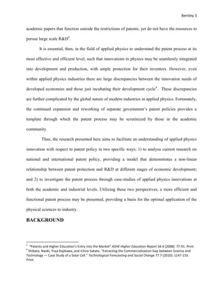 Bentley 3
academic papers that function outside the restrictions of patents, yet do not have the resources to
pursue large scale R&D3
.
It is essential, then, in the field of applied physics to understand the patent process at its
most effective and efficient level, such that innovations in physics may be seamlessly integrated
into development and production, with ample protection for their inventors. However, even
within applied physics industries there are large discrepancies between the innovation needs of
developed economies and those just incubating their development cycle4
. These discrepancies
are further complicated by the global nature of modern industries in applied physics. Fortunately,
the continued expansion and reworking of separate government’s patent policies provides a
template through which the patent process may be scrutinized by those in the academic
community.
Thus, the research presented here aims to facilitate an understanding of applied physics
innovation with respect to patent policy in two specific ways; 1) to analyze current research on
national and international patent policy, providing a model that demonstrates a non-linear
relationship between patent protection and R&D at different stages of economic development;
and 2) to investigate the patent process through case-studies of applied physics innovations at
both the academic and industrial levels. Utilizing these two perspectives, a more efficient and
functional patent process may be presented, providing a basis for the optimal application of the
physical sciences to industry.
BACKGROUND
3
“Patents and Higher Education’s Entry into the Market” ASHE Higher Education Report 34.4 (2008): 77-91. Print
4
Shibata, Naoki, Yuya Kajikawa, and Ichiro Sakata. "Extracting the Commercialization Gap between Science and
Technology — Case Study of a Solar Cell." Technological Forecasting and Social Change 77.7 (2010): 1147-155.
Print.
 