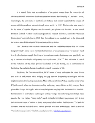 Bentley 4
It is indeed fitting that an exploration of the patent process from the perspective of
university research institutions should be centralized around the University of California. It was,
interestingly, the University of California at Berkeley that initially supported the concept of
commercializing academic research through patent activity in 1907. The invention was, notably,
in the arena of Applied Physics—an electrostatic precipitator—the inventor, a man named
Frederick Cottrell. Cottrell’s subsequent patent and research institution, named the “Research
Corporation,” were rolled out in 1912. Fast-forward nearly one hundred years in the future, and
the system at the University of California is surprisingly similar.
The University of California Santa Cruz Center for Entrepreneurship is now the closest
thing to Cottrell’s initial vision for the industrialization of academic research. The Center’s “goal
is to develop business models that bring an innovation to market. In this case, one specifically set
up to commercialize intellectual property developed within UCSC.”5
This institution is central
to the evaluation of the patent process undertaken by UCSC faculty, and is instrumental in
facilitating the market influence of academic research conducted at UC.
The Center for Entrepreneurship at UCSC is one of many institutions that come face to
face with IP and patents while bridging the gap between burgeoning technologies and the
implementation of technology in industry. Many of those in Silicon Valley are at the center of an
IP battleground, where the issues surrounding technology ownership are a daily concern. Tech
giants like Google and Apple, who own myriad patents ranging from fundamental to futuristic,
hold a number of undeveloped technologies hostage. Using a trove of overly protected yet weak
patents, the ever-vigilant “patent trolls” search tirelessly for industry newcomers, only to use
their enormous range of patents to strong arm young industries into shutting down. Yet both the
academic and the industrial face a similar problem with new technologies, which is how to
5
"Center for Entrepreneurship." Http://c4e.ucsc.edu/home. Web. <http://c4e.ucsc.edu/home>.
 