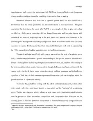 Bentley 5
incentivize new tech, protect that technology while R&D is at its most effective, and then ensure
it is eventually retired to a status of accessibility for streamlined use in society.
Historical references also infer that a dynamic patent policy is more beneficial to
development than the linear system that has become the norm in most economies. The great
innovation that took Japan by storm after WWII is an example of this, as post-war policy
provided very little patent protection, driving forward innovation and invention (along with
imitation.)6
Yet, this was only temporary, as the weak patent laws became more disastrous as the
economy grew. Weak patents lead to high competition, which in economic down times can cause
industries to become devalued, and thus when industrial technologies took hold in Japan during
the 1980s, many of them buckled under their own size and operating costs.7
This thesis will deal specifically with current research into the topic of academic patent
policy, with the expectation that a greater understanding of the specific needs of invention will
present a more dynamic picture of patent protection and innovation, i.e., one that is not simply of
the form: more innovation equates to more patent strength. Indeed, a significant problem with the
current policy is the de facto patent protection across multiple industries and technologies,
regardless of their place in their own development and innovation cycle, or their place within the
greater evolution of a particular industry.
Therefore, the goal of this writing, with the aid of contemporary research, is that patent
policy must evolve in a non-linear fashion as innovation and the ‘maturity’ of an economy
grows. That is, when industry is in its infancy, a weak patent policy that is tolerant of imitation
must be present to drive innovation, competition, and cheap-production. However, as the
industry grows so must the protection of invention to promote the necessary competition for a
6
Sakakibara, Mariko. "Assessing the Role of University Patent Rights: U.S.-Japan Comparison of University-Industry
Knowledge Transfer." University of California, Los Angeles, May 2007. Web.
7
Ibid.
 