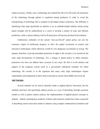 Bentley 6
market economy. Finally, once a technology has reached the end of its life-cycle, the protection
of the technology through patents is equalized among producers in order to avoid the
monopolizing of technology that is rampant in developed market economies. The difficulty is
identifying what stage specifically an industry is in; an underdeveloped industry facing strong
patent strength will be underutilized in a crawl to develop a market of scale and efficient
production, while a mature industry with no IP protection will become devalued with imitation.
Furthermore, defenders of the current “one-size-fits-all” patent policy can cite the
economic origins of intellectual property: to drive the capital investment of creative and
innovative technologies which otherwise would be very dangerous investments to recoup. The
purpose, therefore, of giving immediate protection of rights to the inventor, is to incentivize the
early stage development of technology. Yet, a change in patent policy to reflect dynamic
protection over time can address these concerns in two ways: the first is in the defense and
support of the academic system itself as a government subsidized incubator for infant
technology; the second, is in the argument that many early stage technologies require
marketability and competition to allow them to develop to a point where R&D costs level off.
METHODS
Several methods can be used to describe trends in applied physics innovation, but the
methods used here will specifically address patents as a way of describing, through economic
models as well as patent citation analysis, the implementation of applied physics concepts in
industry. Indeed, contemporary academic evidence and economic models have done a good job
in describing current innovation trends in industry using complex mathematical correlation and
 