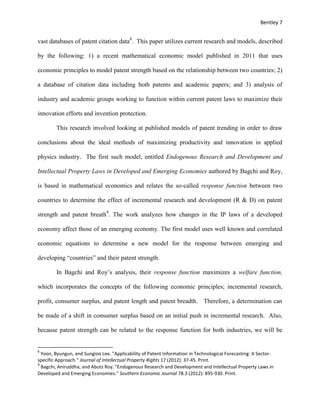 Bentley 7
vast databases of patent citation data8
. This paper utilizes current research and models, described
by the following: 1) a recent mathematical economic model published in 2011 that uses
economic principles to model patent strength based on the relationship between two countries; 2)
a database of citation data including both patents and academic papers; and 3) analysis of
industry and academic groups working to function within current patent laws to maximize their
innovation efforts and invention protection.
This research involved looking at published models of patent trending in order to draw
conclusions about the ideal methods of maximizing productivity and innovation in applied
physics industry. The first such model, entitled Endogenous Research and Development and
Intellectual Property Laws in Developed and Emerging Economies authored by Bagchi and Roy,
is based in mathematical economics and relates the so-called response function between two
countries to determine the effect of incremental research and development (R & D) on patent
strength and patent breath9
. The work analyzes how changes in the IP laws of a developed
economy affect those of an emerging economy. The first model uses well known and correlated
economic equations to determine a new model for the response between emerging and
developing “countries” and their patent strength.
In Bagchi and Roy’s analysis, their response function maximizes a welfare function,
which incorporates the concepts of the following economic principles; incremental research,
profit, consumer surplus, and patent length and patent breadth. Therefore, a determination can
be made of a shift in consumer surplus based on an initial push in incremental research. Also,
because patent strength can be related to the response function for both industries, we will be
8
Yoon, Byungun, and Sungioo Lee. "Applicability of Patent Information in Technological Forecasting: A Sector-
specific Approach." Journal of Intellectual Property Rights 17 (2012): 37-45. Print.
9
Bagchi, Aniruddha, and Abuts Roy. "Endogenous Research and Development and Intellectual Property Laws in
Developed and Emerging Economies." Southern Economic Journal 78.3 (2012): 895-930. Print.
 