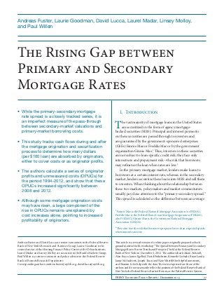 Andreas Fuster, Laurie Goodman, David Lucca, Laurel Madar, Linsey Molloy, 	
and Paul Willen

The Rising Gap between
Primary and Secondary
Mortgage Rates
•	 While the primary-secondary mortgage
rate spread is a closely tracked series, it is
an imperfect measure of the pass-through
between secondary-market valuations and
primary-market borrowing costs.
•	 This study tracks cash flows during and after
the mortgage origination and securitization
process to determine how many dollars
(per $100 loan) are absorbed by originators,
either to cover costs or as originator profits.
•	 The authors calculate a series of originator
profits and unmeasured costs (OPUCs) for
the period 1994-2012, and show that these
OPUCs increased significantly between
2008 and 2012.
•	 Although some mortgage origination costs
may have risen, a large component of the
rise in OPUCs remains unexplained by
cost increases alone, pointing to increased
profitability of originators.

1.	Introduction

T

he vast majority of mortgage loans in the United States
are securitized in the form of agency mortgagebacked securities (MBS). Principal and interest payments
on these securities are passed through to investors and
are guaranteed by the government-sponsored enterprises
(GSEs) Fannie Mae or Freddie Mac or by the government
organization Ginnie Mae.1 Thus, investors in these securities
are not subject to loan-specific credit risk; they face only
interest rate and prepayment risk—the risk that borrowers
may refinance the loan when rates are low.2
In the primary mortgage market, lenders make loans to
borrowers at a certain interest rate, whereas in the secondary
market, lenders securitize these loans into MBS and sell them
to investors. When thinking about the relationship between
these two markets, policymakers and market commentators
usually pay close attention to the “primary-secondary spread.”
This spread is calculated as the difference between an average
1

Fannie Mae is the Federal National Mortgage Association (or FNMA);
Freddie Mac is the Federal Home Loan Mortgage Corporation (FHLMC;
also FGLMC); Ginnie Mae is the Government National Mortgage
Association (GNMA).
2

They also face the risk that borrowers prepay at lower-than-expected speeds
when interest rates rise.
Andreas Fuster and David Lucca are senior economists in the Federal Reserve
Bank of New York’s Research and Statistics Group; Laurie Goodman is the
center director of the Housing Finance Policy Center at the Urban Institute;
Laurel Madar and Linsey Molloy are associates in the Bank’s Markets Group;
Paul Willen is a senior economist and policy advisor in the Federal Reserve
Bank of Boston’s Research Department.
Corresponding authors: andreas.fuster@ny.frb.org; david.lucca@ny.frb.org

This article is a revised version of a white paper originally prepared as background material for the workshop “The Spread between Primary and Secondary
Mortgage Rates: Recent Trends and Prospects,” held at the Federal Reserve
Bank of New York on December 3, 2012. The authors thank Adam Ashcraft,
Alan Boyce, James Egelhof, David Finkelstein, Kenneth Garbade, Brian Landy,
Jamie McAndrews, Joseph Tracy, and Nate Wuerffel for helpful comments,
and Shumin Li for help with the data. The views expressed are those of the
authors and do not necessarily reflect the position of the Federal Reserve Bank of
New York, the Federal Reserve Bank of Boston, or the Federal Reserve System.
FRBNY Economic Policy Review / December 2013	

17

 