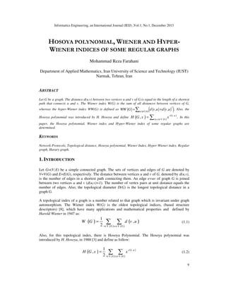 Informatics Engineering, an International Journal (IEIJ) ,Vol.1, No.1, December 2013
9
HOSOYA POLYNOMIAL, WIENER AND HYPER-
WIENER INDICES OF SOME REGULAR GRAPHS
Mohammad Reza Farahani
Department of Applied Mathematics, Iran University of Science and Technology (IUST)
Narmak, Tehran, Iran
ABSTRACT
Let G be a graph. The distance d(u,v) between two vertices u and v of G is equal to the length of a shortest
path that connects u and v. The Wiener index W(G) is the sum of all distances between vertices of G,
whereas the hyper-Wiener index WW(G) is defined as ( ) ( ) ( )( )( )
2
{u,v} V G
, , .WW G d v u d v u∈
= +∑ Also, the
Hosoya polynomial was introduced by H. Hosoya and define ( ) ( )
( )
,
{u,v} V G
, .d v u
H G x x∈
= ∑ In this
paper, the Hosoya polynomial, Wiener index and Hyper-Wiener index of some regular graphs are
determined.
KEYWORDS
Network Protocols, Topological distance, Hosoya polynomial, Wiener Index, Hyper-Wiener index, Regular
graph, Harary graph.
1. INTRODUCTION
Let G=(V;E) be a simple connected graph. The sets of vertices and edges of G are denoted by
V=V(G) and E=E(G), respectively. The distance between vertices u and v of G, denoted by d(u,v),
is the number of edges in a shortest path connecting them. An edge e=uv of graph G is joined
between two vertices u and v (d(u,v)=1). The number of vertex pairs at unit distance equals the
number of edges. Also, the topological diameter D(G) is the longest topological distance in a
graph G.
A topological index of a graph is a number related to that graph which is invariant under graph
automorphism. The Wiener index W(G) is the oldest topological indices, (based structure
descriptors) [8], which have many applications and mathematical properties and defined by
Harold Wiener in 1947 as:
( ) ( )
( )( )v V G V G
1
,
2 u
W G d v u
∈ ∈
= ∑ ∑ (1.1)
Also, for this topological index, there is Hosoya Polynomial. The Hosoya polynomial was
introduced by H. Hosoya, in 1988 [3] and define as follow:
( ) ( )
( )( )
,
v V G V G
1
,
2
d v u
u
H G x x
∈ ∈
= ∑ ∑ (1.2)
 