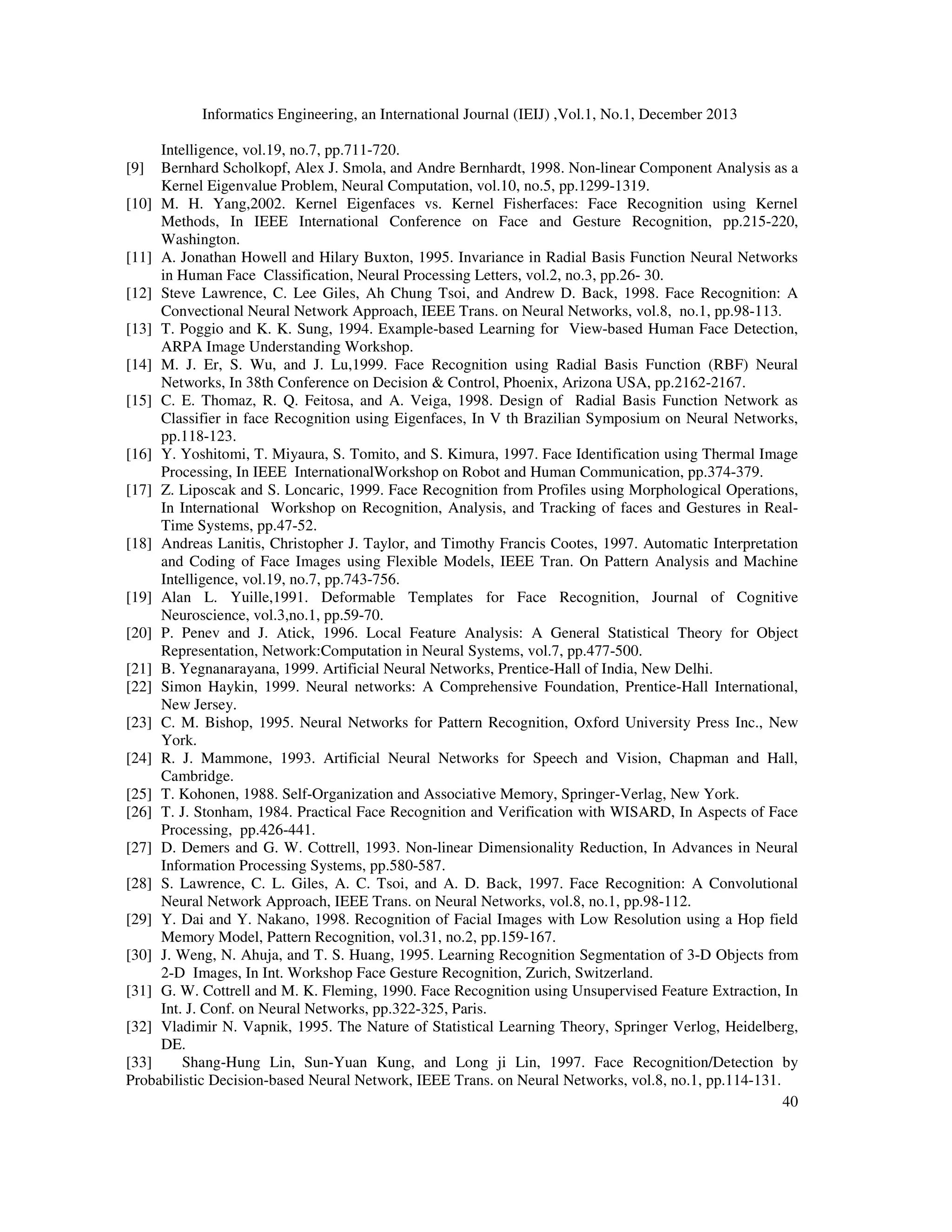 Informatics Engineering, an International Journal (IEIJ) ,Vol.1, No.1, December 2013
40
Intelligence, vol.19, no.7, pp.711-720.
[9] Bernhard Scholkopf, Alex J. Smola, and Andre Bernhardt, 1998. Non-linear Component Analysis as a
Kernel Eigenvalue Problem, Neural Computation, vol.10, no.5, pp.1299-1319.
[10] M. H. Yang,2002. Kernel Eigenfaces vs. Kernel Fisherfaces: Face Recognition using Kernel
Methods, In IEEE International Conference on Face and Gesture Recognition, pp.215-220,
Washington.
[11] A. Jonathan Howell and Hilary Buxton, 1995. Invariance in Radial Basis Function Neural Networks
in Human Face Classification, Neural Processing Letters, vol.2, no.3, pp.26- 30.
[12] Steve Lawrence, C. Lee Giles, Ah Chung Tsoi, and Andrew D. Back, 1998. Face Recognition: A
Convectional Neural Network Approach, IEEE Trans. on Neural Networks, vol.8, no.1, pp.98-113.
[13] T. Poggio and K. K. Sung, 1994. Example-based Learning for View-based Human Face Detection,
ARPA Image Understanding Workshop.
[14] M. J. Er, S. Wu, and J. Lu,1999. Face Recognition using Radial Basis Function (RBF) Neural
Networks, In 38th Conference on Decision & Control, Phoenix, Arizona USA, pp.2162-2167.
[15] C. E. Thomaz, R. Q. Feitosa, and A. Veiga, 1998. Design of Radial Basis Function Network as
Classifier in face Recognition using Eigenfaces, In V th Brazilian Symposium on Neural Networks,
pp.118-123.
[16] Y. Yoshitomi, T. Miyaura, S. Tomito, and S. Kimura, 1997. Face Identification using Thermal Image
Processing, In IEEE InternationalWorkshop on Robot and Human Communication, pp.374-379.
[17] Z. Liposcak and S. Loncaric, 1999. Face Recognition from Profiles using Morphological Operations,
In International Workshop on Recognition, Analysis, and Tracking of faces and Gestures in Real-
Time Systems, pp.47-52.
[18] Andreas Lanitis, Christopher J. Taylor, and Timothy Francis Cootes, 1997. Automatic Interpretation
and Coding of Face Images using Flexible Models, IEEE Tran. On Pattern Analysis and Machine
Intelligence, vol.19, no.7, pp.743-756.
[19] Alan L. Yuille,1991. Deformable Templates for Face Recognition, Journal of Cognitive
Neuroscience, vol.3,no.1, pp.59-70.
[20] P. Penev and J. Atick, 1996. Local Feature Analysis: A General Statistical Theory for Object
Representation, Network:Computation in Neural Systems, vol.7, pp.477-500.
[21] B. Yegnanarayana, 1999. Artificial Neural Networks, Prentice-Hall of India, New Delhi.
[22] Simon Haykin, 1999. Neural networks: A Comprehensive Foundation, Prentice-Hall International,
New Jersey.
[23] C. M. Bishop, 1995. Neural Networks for Pattern Recognition, Oxford University Press Inc., New
York.
[24] R. J. Mammone, 1993. Artificial Neural Networks for Speech and Vision, Chapman and Hall,
Cambridge.
[25] T. Kohonen, 1988. Self-Organization and Associative Memory, Springer-Verlag, New York.
[26] T. J. Stonham, 1984. Practical Face Recognition and Verification with WISARD, In Aspects of Face
Processing, pp.426-441.
[27] D. Demers and G. W. Cottrell, 1993. Non-linear Dimensionality Reduction, In Advances in Neural
Information Processing Systems, pp.580-587.
[28] S. Lawrence, C. L. Giles, A. C. Tsoi, and A. D. Back, 1997. Face Recognition: A Convolutional
Neural Network Approach, IEEE Trans. on Neural Networks, vol.8, no.1, pp.98-112.
[29] Y. Dai and Y. Nakano, 1998. Recognition of Facial Images with Low Resolution using a Hop field
Memory Model, Pattern Recognition, vol.31, no.2, pp.159-167.
[30] J. Weng, N. Ahuja, and T. S. Huang, 1995. Learning Recognition Segmentation of 3-D Objects from
2-D Images, In Int. Workshop Face Gesture Recognition, Zurich, Switzerland.
[31] G. W. Cottrell and M. K. Fleming, 1990. Face Recognition using Unsupervised Feature Extraction, In
Int. J. Conf. on Neural Networks, pp.322-325, Paris.
[32] Vladimir N. Vapnik, 1995. The Nature of Statistical Learning Theory, Springer Verlog, Heidelberg,
DE.
[33] Shang-Hung Lin, Sun-Yuan Kung, and Long ji Lin, 1997. Face Recognition/Detection by
Probabilistic Decision-based Neural Network, IEEE Trans. on Neural Networks, vol.8, no.1, pp.114-131.
 
