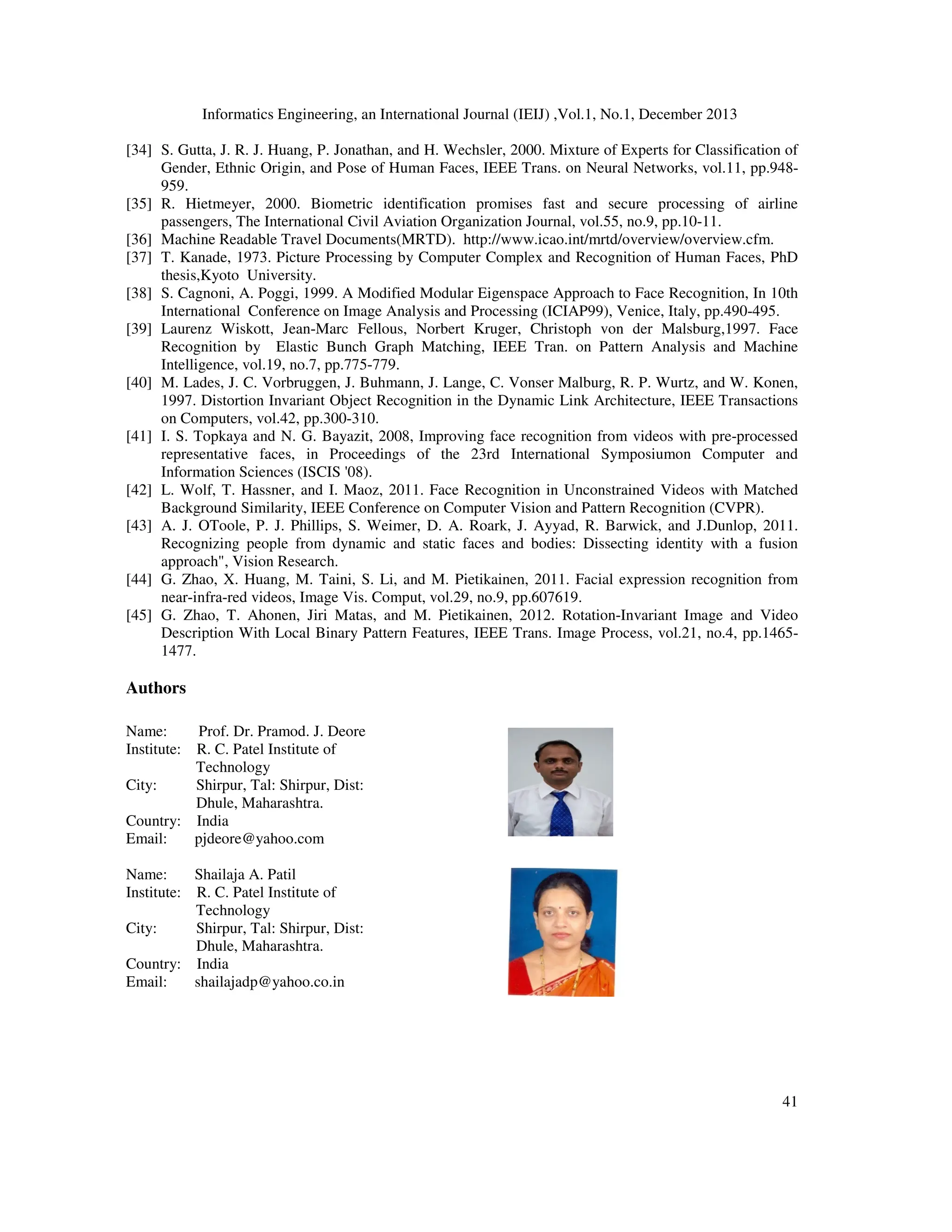 Informatics Engineering, an International Journal (IEIJ) ,Vol.1, No.1, December 2013
41
[34] S. Gutta, J. R. J. Huang, P. Jonathan, and H. Wechsler, 2000. Mixture of Experts for Classification of
Gender, Ethnic Origin, and Pose of Human Faces, IEEE Trans. on Neural Networks, vol.11, pp.948-
959.
[35] R. Hietmeyer, 2000. Biometric identification promises fast and secure processing of airline
passengers, The International Civil Aviation Organization Journal, vol.55, no.9, pp.10-11.
[36] Machine Readable Travel Documents(MRTD). http://www.icao.int/mrtd/overview/overview.cfm.
[37] T. Kanade, 1973. Picture Processing by Computer Complex and Recognition of Human Faces, PhD
thesis,Kyoto University.
[38] S. Cagnoni, A. Poggi, 1999. A Modified Modular Eigenspace Approach to Face Recognition, In 10th
International Conference on Image Analysis and Processing (ICIAP99), Venice, Italy, pp.490-495.
[39] Laurenz Wiskott, Jean-Marc Fellous, Norbert Kruger, Christoph von der Malsburg,1997. Face
Recognition by Elastic Bunch Graph Matching, IEEE Tran. on Pattern Analysis and Machine
Intelligence, vol.19, no.7, pp.775-779.
[40] M. Lades, J. C. Vorbruggen, J. Buhmann, J. Lange, C. Vonser Malburg, R. P. Wurtz, and W. Konen,
1997. Distortion Invariant Object Recognition in the Dynamic Link Architecture, IEEE Transactions
on Computers, vol.42, pp.300-310.
[41] I. S. Topkaya and N. G. Bayazit, 2008, Improving face recognition from videos with pre-processed
representative faces, in Proceedings of the 23rd International Symposiumon Computer and
Information Sciences (ISCIS '08).
[42] L. Wolf, T. Hassner, and I. Maoz, 2011. Face Recognition in Unconstrained Videos with Matched
Background Similarity, IEEE Conference on Computer Vision and Pattern Recognition (CVPR).
[43] A. J. OToole, P. J. Phillips, S. Weimer, D. A. Roark, J. Ayyad, R. Barwick, and J.Dunlop, 2011.
Recognizing people from dynamic and static faces and bodies: Dissecting identity with a fusion
approach", Vision Research.
[44] G. Zhao, X. Huang, M. Taini, S. Li, and M. Pietikainen, 2011. Facial expression recognition from
near-infra-red videos, Image Vis. Comput, vol.29, no.9, pp.607619.
[45] G. Zhao, T. Ahonen, Jiri Matas, and M. Pietikainen, 2012. Rotation-Invariant Image and Video
Description With Local Binary Pattern Features, IEEE Trans. Image Process, vol.21, no.4, pp.1465-
1477.
Authors
Name: Prof. Dr. Pramod. J. Deore
Institute: R. C. Patel Institute of
Technology
City: Shirpur, Tal: Shirpur, Dist:
Dhule, Maharashtra.
Country: India
Email: pjdeore@yahoo.com
Name: Shailaja A. Patil
Institute: R. C. Patel Institute of
Technology
City: Shirpur, Tal: Shirpur, Dist:
Dhule, Maharashtra.
Country: India
Email: shailajadp@yahoo.co.in
 