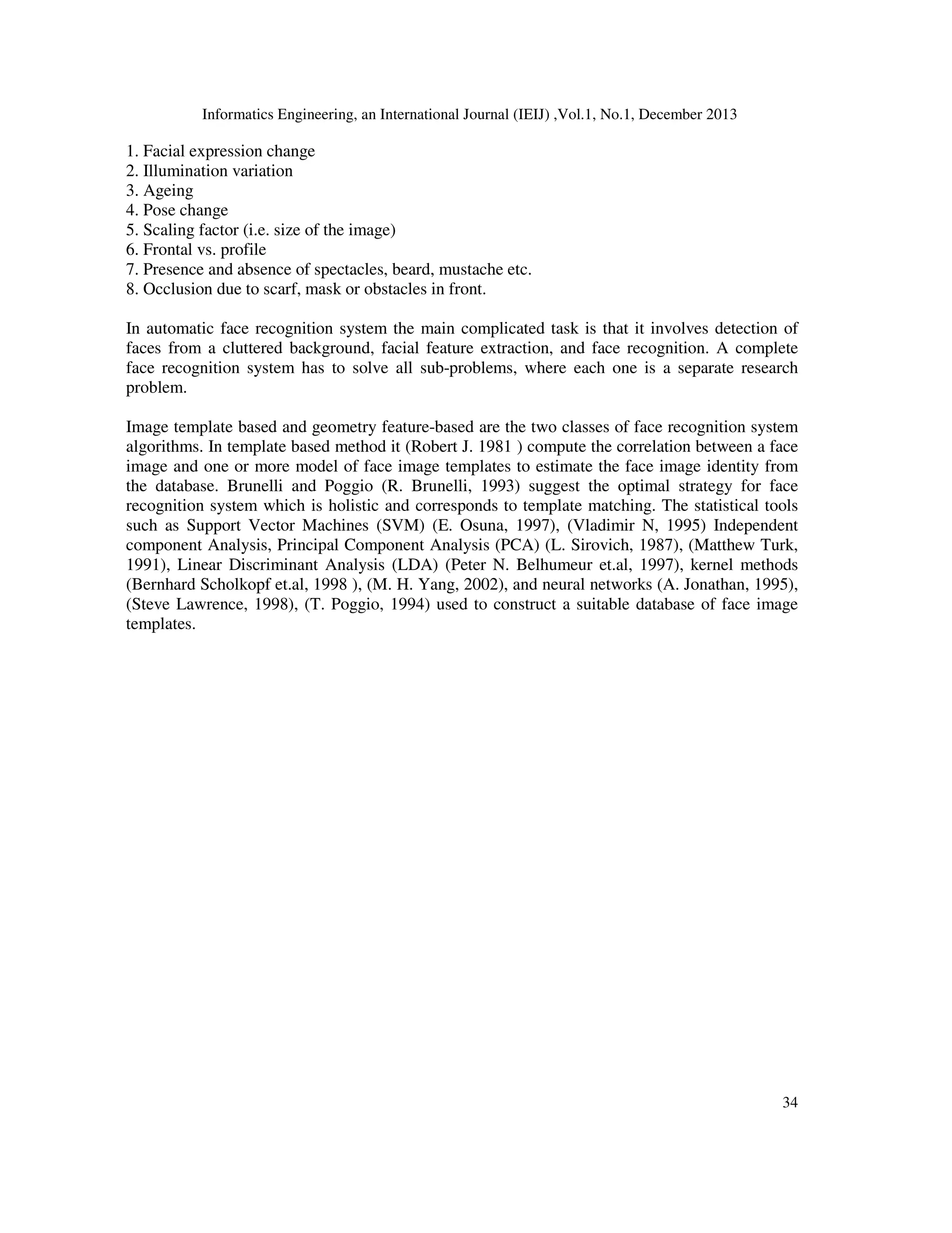 Informatics Engineering, an International Journal (IEIJ) ,Vol.1, No.1, December 2013
34
1. Facial expression change
2. Illumination variation
3. Ageing
4. Pose change
5. Scaling factor (i.e. size of the image)
6. Frontal vs. profile
7. Presence and absence of spectacles, beard, mustache etc.
8. Occlusion due to scarf, mask or obstacles in front.
In automatic face recognition system the main complicated task is that it involves detection of
faces from a cluttered background, facial feature extraction, and face recognition. A complete
face recognition system has to solve all sub-problems, where each one is a separate research
problem.
Image template based and geometry feature-based are the two classes of face recognition system
algorithms. In template based method it (Robert J. 1981 ) compute the correlation between a face
image and one or more model of face image templates to estimate the face image identity from
the database. Brunelli and Poggio (R. Brunelli, 1993) suggest the optimal strategy for face
recognition system which is holistic and corresponds to template matching. The statistical tools
such as Support Vector Machines (SVM) (E. Osuna, 1997), (Vladimir N, 1995) Independent
component Analysis, Principal Component Analysis (PCA) (L. Sirovich, 1987), (Matthew Turk,
1991), Linear Discriminant Analysis (LDA) (Peter N. Belhumeur et.al, 1997), kernel methods
(Bernhard Scholkopf et.al, 1998 ), (M. H. Yang, 2002), and neural networks (A. Jonathan, 1995),
(Steve Lawrence, 1998), (T. Poggio, 1994) used to construct a suitable database of face image
templates.
 