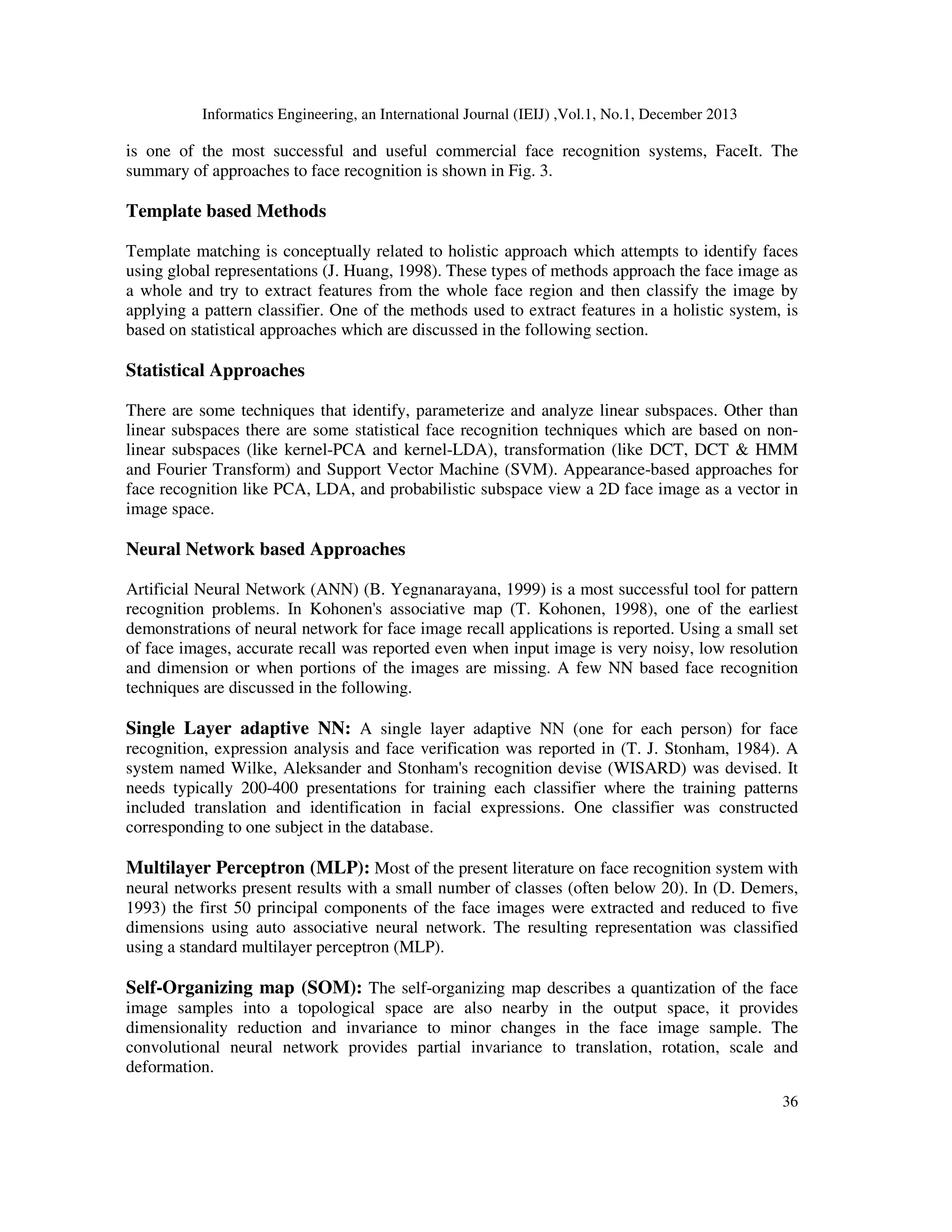 Informatics Engineering, an International Journal (IEIJ) ,Vol.1, No.1, December 2013
36
is one of the most successful and useful commercial face recognition systems, FaceIt. The
summary of approaches to face recognition is shown in Fig. 3.
Template based Methods
Template matching is conceptually related to holistic approach which attempts to identify faces
using global representations (J. Huang, 1998). These types of methods approach the face image as
a whole and try to extract features from the whole face region and then classify the image by
applying a pattern classifier. One of the methods used to extract features in a holistic system, is
based on statistical approaches which are discussed in the following section.
Statistical Approaches
There are some techniques that identify, parameterize and analyze linear subspaces. Other than
linear subspaces there are some statistical face recognition techniques which are based on non-
linear subspaces (like kernel-PCA and kernel-LDA), transformation (like DCT, DCT & HMM
and Fourier Transform) and Support Vector Machine (SVM). Appearance-based approaches for
face recognition like PCA, LDA, and probabilistic subspace view a 2D face image as a vector in
image space.
Neural Network based Approaches
Artificial Neural Network (ANN) (B. Yegnanarayana, 1999) is a most successful tool for pattern
recognition problems. In Kohonen's associative map (T. Kohonen, 1998), one of the earliest
demonstrations of neural network for face image recall applications is reported. Using a small set
of face images, accurate recall was reported even when input image is very noisy, low resolution
and dimension or when portions of the images are missing. A few NN based face recognition
techniques are discussed in the following.
Single Layer adaptive NN: A single layer adaptive NN (one for each person) for face
recognition, expression analysis and face verification was reported in (T. J. Stonham, 1984). A
system named Wilke, Aleksander and Stonham's recognition devise (WISARD) was devised. It
needs typically 200-400 presentations for training each classifier where the training patterns
included translation and identification in facial expressions. One classifier was constructed
corresponding to one subject in the database.
Multilayer Perceptron (MLP): Most of the present literature on face recognition system with
neural networks present results with a small number of classes (often below 20). In (D. Demers,
1993) the first 50 principal components of the face images were extracted and reduced to five
dimensions using auto associative neural network. The resulting representation was classified
using a standard multilayer perceptron (MLP).
Self-Organizing map (SOM): The self-organizing map describes a quantization of the face
image samples into a topological space are also nearby in the output space, it provides
dimensionality reduction and invariance to minor changes in the face image sample. The
convolutional neural network provides partial invariance to translation, rotation, scale and
deformation.
 