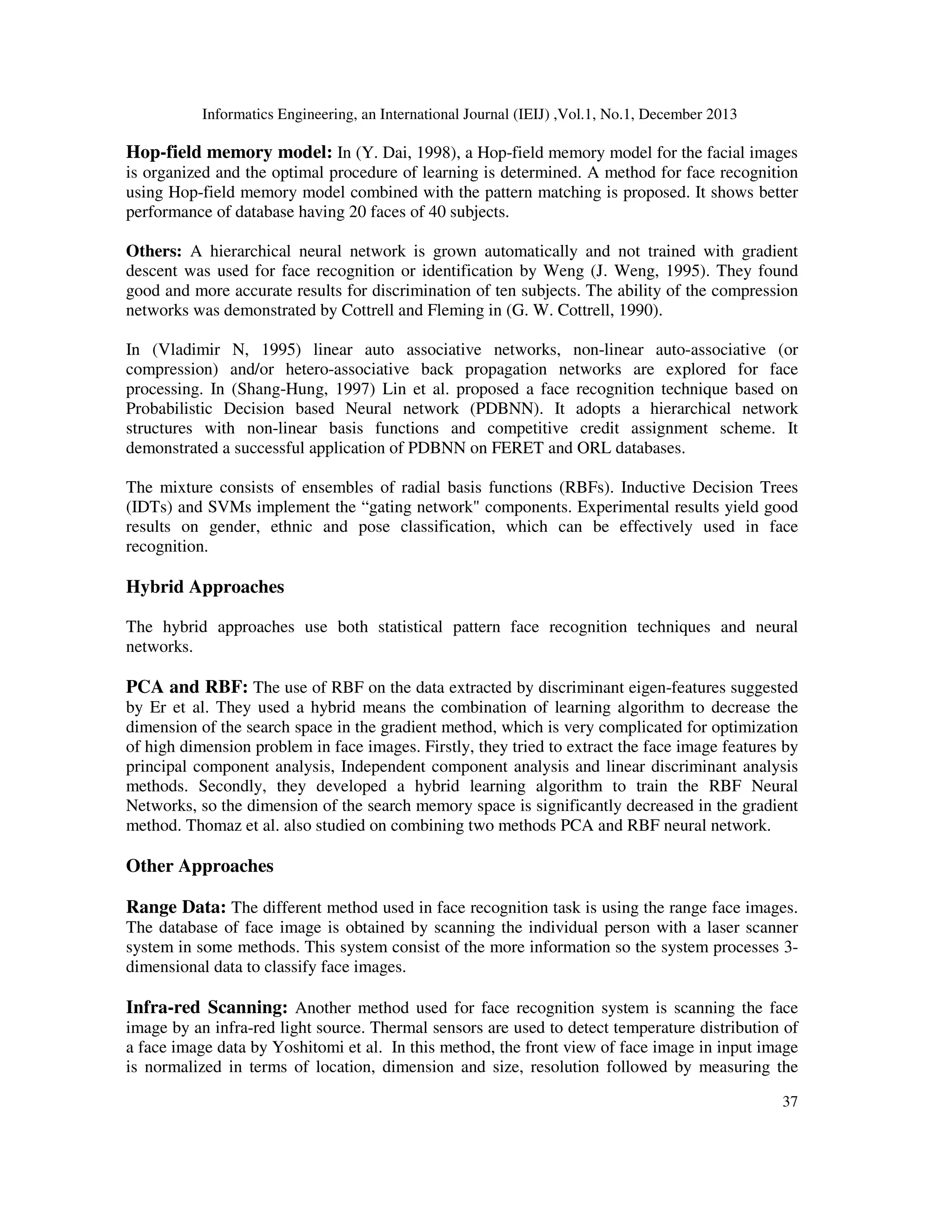 Informatics Engineering, an International Journal (IEIJ) ,Vol.1, No.1, December 2013
37
Hop-field memory model: In (Y. Dai, 1998), a Hop-field memory model for the facial images
is organized and the optimal procedure of learning is determined. A method for face recognition
using Hop-field memory model combined with the pattern matching is proposed. It shows better
performance of database having 20 faces of 40 subjects.
Others: A hierarchical neural network is grown automatically and not trained with gradient
descent was used for face recognition or identification by Weng (J. Weng, 1995). They found
good and more accurate results for discrimination of ten subjects. The ability of the compression
networks was demonstrated by Cottrell and Fleming in (G. W. Cottrell, 1990).
In (Vladimir N, 1995) linear auto associative networks, non-linear auto-associative (or
compression) and/or hetero-associative back propagation networks are explored for face
processing. In (Shang-Hung, 1997) Lin et al. proposed a face recognition technique based on
Probabilistic Decision based Neural network (PDBNN). It adopts a hierarchical network
structures with non-linear basis functions and competitive credit assignment scheme. It
demonstrated a successful application of PDBNN on FERET and ORL databases.
The mixture consists of ensembles of radial basis functions (RBFs). Inductive Decision Trees
(IDTs) and SVMs implement the “gating network" components. Experimental results yield good
results on gender, ethnic and pose classification, which can be effectively used in face
recognition.
Hybrid Approaches
The hybrid approaches use both statistical pattern face recognition techniques and neural
networks.
PCA and RBF: The use of RBF on the data extracted by discriminant eigen-features suggested
by Er et al. They used a hybrid means the combination of learning algorithm to decrease the
dimension of the search space in the gradient method, which is very complicated for optimization
of high dimension problem in face images. Firstly, they tried to extract the face image features by
principal component analysis, Independent component analysis and linear discriminant analysis
methods. Secondly, they developed a hybrid learning algorithm to train the RBF Neural
Networks, so the dimension of the search memory space is significantly decreased in the gradient
method. Thomaz et al. also studied on combining two methods PCA and RBF neural network.
Other Approaches
Range Data: The different method used in face recognition task is using the range face images.
The database of face image is obtained by scanning the individual person with a laser scanner
system in some methods. This system consist of the more information so the system processes 3-
dimensional data to classify face images.
Infra-red Scanning: Another method used for face recognition system is scanning the face
image by an infra-red light source. Thermal sensors are used to detect temperature distribution of
a face image data by Yoshitomi et al. In this method, the front view of face image in input image
is normalized in terms of location, dimension and size, resolution followed by measuring the
 