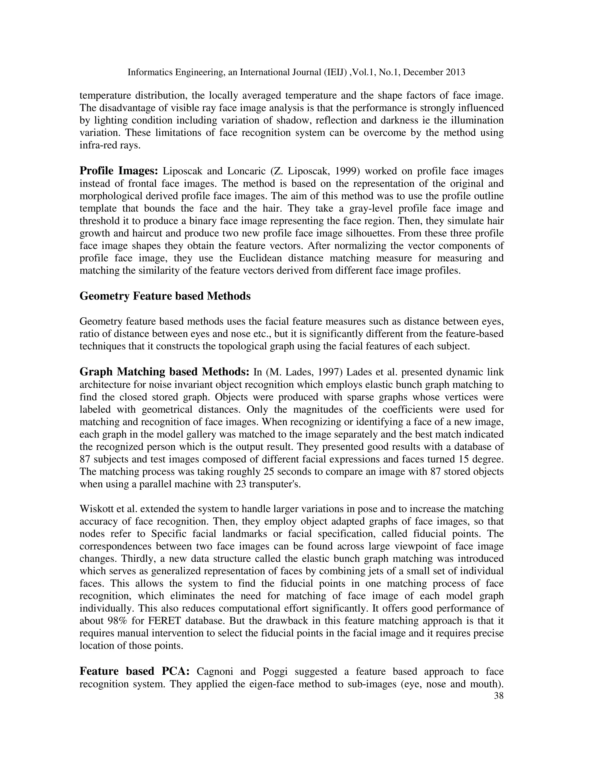 Informatics Engineering, an International Journal (IEIJ) ,Vol.1, No.1, December 2013
38
temperature distribution, the locally averaged temperature and the shape factors of face image.
The disadvantage of visible ray face image analysis is that the performance is strongly influenced
by lighting condition including variation of shadow, reflection and darkness ie the illumination
variation. These limitations of face recognition system can be overcome by the method using
infra-red rays.
Profile Images: Liposcak and Loncaric (Z. Liposcak, 1999) worked on profile face images
instead of frontal face images. The method is based on the representation of the original and
morphological derived profile face images. The aim of this method was to use the profile outline
template that bounds the face and the hair. They take a gray-level profile face image and
threshold it to produce a binary face image representing the face region. Then, they simulate hair
growth and haircut and produce two new profile face image silhouettes. From these three profile
face image shapes they obtain the feature vectors. After normalizing the vector components of
profile face image, they use the Euclidean distance matching measure for measuring and
matching the similarity of the feature vectors derived from different face image profiles.
Geometry Feature based Methods
Geometry feature based methods uses the facial feature measures such as distance between eyes,
ratio of distance between eyes and nose etc., but it is significantly different from the feature-based
techniques that it constructs the topological graph using the facial features of each subject.
Graph Matching based Methods: In (M. Lades, 1997) Lades et al. presented dynamic link
architecture for noise invariant object recognition which employs elastic bunch graph matching to
find the closed stored graph. Objects were produced with sparse graphs whose vertices were
labeled with geometrical distances. Only the magnitudes of the coefficients were used for
matching and recognition of face images. When recognizing or identifying a face of a new image,
each graph in the model gallery was matched to the image separately and the best match indicated
the recognized person which is the output result. They presented good results with a database of
87 subjects and test images composed of different facial expressions and faces turned 15 degree.
The matching process was taking roughly 25 seconds to compare an image with 87 stored objects
when using a parallel machine with 23 transputer's.
Wiskott et al. extended the system to handle larger variations in pose and to increase the matching
accuracy of face recognition. Then, they employ object adapted graphs of face images, so that
nodes refer to Specific facial landmarks or facial specification, called fiducial points. The
correspondences between two face images can be found across large viewpoint of face image
changes. Thirdly, a new data structure called the elastic bunch graph matching was introduced
which serves as generalized representation of faces by combining jets of a small set of individual
faces. This allows the system to find the fiducial points in one matching process of face
recognition, which eliminates the need for matching of face image of each model graph
individually. This also reduces computational effort significantly. It offers good performance of
about 98% for FERET database. But the drawback in this feature matching approach is that it
requires manual intervention to select the fiducial points in the facial image and it requires precise
location of those points.
Feature based PCA: Cagnoni and Poggi suggested a feature based approach to face
recognition system. They applied the eigen-face method to sub-images (eye, nose and mouth).
 