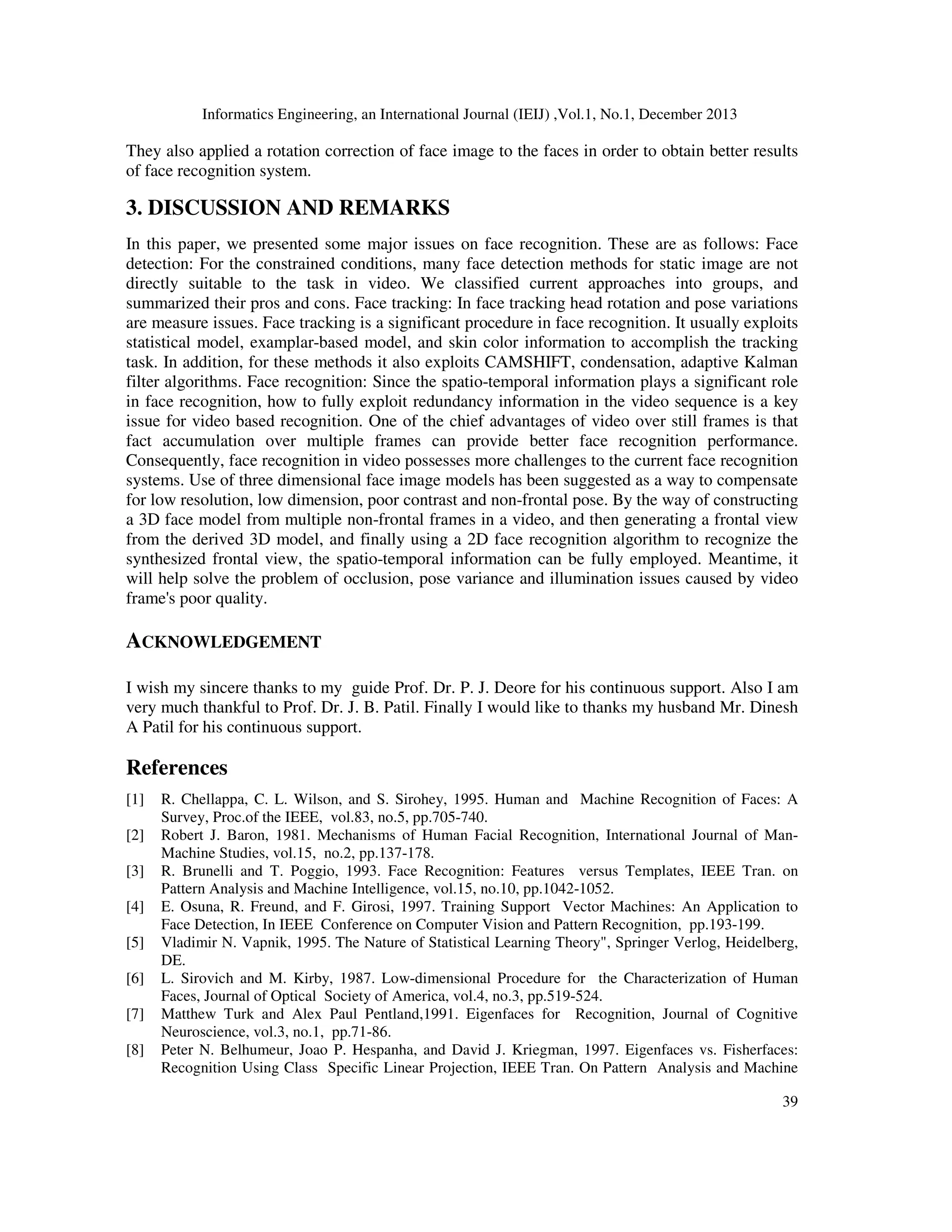 Informatics Engineering, an International Journal (IEIJ) ,Vol.1, No.1, December 2013
39
They also applied a rotation correction of face image to the faces in order to obtain better results
of face recognition system.
3. DISCUSSION AND REMARKS
In this paper, we presented some major issues on face recognition. These are as follows: Face
detection: For the constrained conditions, many face detection methods for static image are not
directly suitable to the task in video. We classified current approaches into groups, and
summarized their pros and cons. Face tracking: In face tracking head rotation and pose variations
are measure issues. Face tracking is a significant procedure in face recognition. It usually exploits
statistical model, examplar-based model, and skin color information to accomplish the tracking
task. In addition, for these methods it also exploits CAMSHIFT, condensation, adaptive Kalman
filter algorithms. Face recognition: Since the spatio-temporal information plays a significant role
in face recognition, how to fully exploit redundancy information in the video sequence is a key
issue for video based recognition. One of the chief advantages of video over still frames is that
fact accumulation over multiple frames can provide better face recognition performance.
Consequently, face recognition in video possesses more challenges to the current face recognition
systems. Use of three dimensional face image models has been suggested as a way to compensate
for low resolution, low dimension, poor contrast and non-frontal pose. By the way of constructing
a 3D face model from multiple non-frontal frames in a video, and then generating a frontal view
from the derived 3D model, and finally using a 2D face recognition algorithm to recognize the
synthesized frontal view, the spatio-temporal information can be fully employed. Meantime, it
will help solve the problem of occlusion, pose variance and illumination issues caused by video
frame's poor quality.
ACKNOWLEDGEMENT
I wish my sincere thanks to my guide Prof. Dr. P. J. Deore for his continuous support. Also I am
very much thankful to Prof. Dr. J. B. Patil. Finally I would like to thanks my husband Mr. Dinesh
A Patil for his continuous support.
References
[1] R. Chellappa, C. L. Wilson, and S. Sirohey, 1995. Human and Machine Recognition of Faces: A
Survey, Proc.of the IEEE, vol.83, no.5, pp.705-740.
[2] Robert J. Baron, 1981. Mechanisms of Human Facial Recognition, International Journal of Man-
Machine Studies, vol.15, no.2, pp.137-178.
[3] R. Brunelli and T. Poggio, 1993. Face Recognition: Features versus Templates, IEEE Tran. on
Pattern Analysis and Machine Intelligence, vol.15, no.10, pp.1042-1052.
[4] E. Osuna, R. Freund, and F. Girosi, 1997. Training Support Vector Machines: An Application to
Face Detection, In IEEE Conference on Computer Vision and Pattern Recognition, pp.193-199.
[5] Vladimir N. Vapnik, 1995. The Nature of Statistical Learning Theory", Springer Verlog, Heidelberg,
DE.
[6] L. Sirovich and M. Kirby, 1987. Low-dimensional Procedure for the Characterization of Human
Faces, Journal of Optical Society of America, vol.4, no.3, pp.519-524.
[7] Matthew Turk and Alex Paul Pentland,1991. Eigenfaces for Recognition, Journal of Cognitive
Neuroscience, vol.3, no.1, pp.71-86.
[8] Peter N. Belhumeur, Joao P. Hespanha, and David J. Kriegman, 1997. Eigenfaces vs. Fisherfaces:
Recognition Using Class Specific Linear Projection, IEEE Tran. On Pattern Analysis and Machine
 