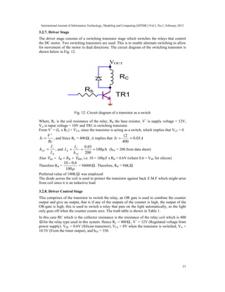 International Journal of Information Technology, Modeling and Computing (IJITMC) Vol.1, No.1, February 2013
11
3.2.7. Driver Stage
The driver stage consists of a switching transistor stage which switches the relays that control
the DC motor. Two switching transistors are used. This is to enable alternate switching to allow
for movement of the motor in dual directions. The circuit diagram of the switching transistor is
shown below in Fig. 12.
Fig. 12: Circuit diagram of a transistor as a switch
Where, RC is the coil resistance of the relay, RB the base resistor, V+
is supply voltage = 12V,
Vin is input voltage = 10V and TR1 is switching transistor.
From V+
= (IC x RC) + VCE, since the transistor is acting as a switch, which implies that VCE = 0
Rc
V
Ic
+
= , and Since RC = 400 Ω , it implies that A
Ic 03
.
0
400
12
=
=
B
c
FE
I
I
h = , and 100µA
200
03
.
0
=
=
=
FE
C
B
h
I
I (hFE = 200 from data sheet)
Also = × + , i.e. 10 = 100µF x RB + 0.6V (where 0.6 = VBE for silicon)
Therefore RB =

100
6
.
0
10 −
= 94000Ω . Therefore, RB = 94KΩ
Preferred value of 100K Ω was employed
The diode across the coil is used to protect the transistor against back E.M.F which might arise
from coil since it is an inductive load
3.2.8. Driver Control Stage
This comprises of the transistor to switch the relay, an OR gate is used to combine the counter
output and give an output, that is if any of the outputs of the counter is high, the output of the
OR-gate is high, this is used to switch a relay that puts on the light automatically, so the light
only goes off when the counter counts zero. The truth table is shown in Table 1.
In this case RC which is the collector resistance is the resistance of the relay coil which is 400
Ω for the relay type used in this system. Hence RC = 400Ω , V+
= 12V (Regulated voltage from
power supply). VBE = 0.6V (Silicon transistor), VCE = 0V when the transistor is switched, Vin =
10.3V (From the timer output), and hFE = 350.
 