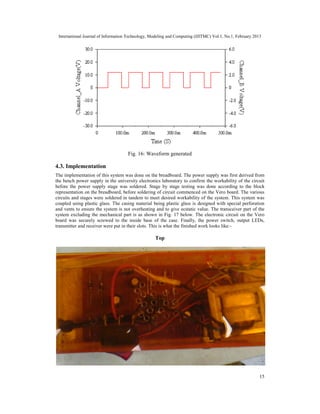International Journal of Information Technology, Modeling and Computing (IJITMC) Vol.1, No.1, February 2013
15
Fig. 16: Waveform generated
4.3. Implementation
The implementation of this system was done on the breadboard. The power supply was first derived from
the bench power supply in the university electronics laboratory to confirm the workability of the circuit
before the power supply stage was soldered. Stage by stage testing was done according to the block
representation on the breadboard, before soldering of circuit commenced on the Vero board. The various
circuits and stages were soldered in tandem to meet desired workability of the system. This system was
coupled using plastic glass. The casing material being plastic glass is designed with special perforation
and vents to ensure the system is not overheating and to give ecstatic value. The transceiver part of the
system excluding the mechanical part is as shown in Fig. 17 below. The electronic circuit on the Vero
board was securely screwed to the inside base of the case. Finally, the power switch, output LEDs,
transmitter and receiver were put in their slots. This is what the finished work looks like:-
Top
 