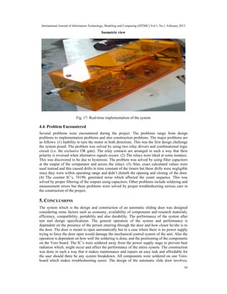 International Journal of Information Technology, Modeling and Computing (IJITMC) Vol.1, No.1, February 2013
16
Isometric view
Fig. 17: Real-time implementation of the system
4.4. Problem Encountered
Several problems were encountered during the project. The problems range from design
problems to implementation problems and also construction problems. The major problems are
as follows: (1) Inability to turn the motor in both directions. This was the first design challenge
the system posed. The problem was solved by using two relay drivers and combinational logic
circuit (i.e. the exclusive OR gate). The relay contacts are arranged in such a way that their
polarity is reversed when alternative signals occurs. (2) The relays were irked at some instance.
This was discovered to be due to hysteresis. The problem was solved by using filter capacitors
at the output of the comparator and across the relays. (3) Also, exact calculated values were
used instead and this caused drifts in time constant of the timers but these drifts were negligible
since they were within operating range and didn’t disturb the opening and closing of the door.
(4) The counter IC’s, 74190, generated noise which affected the count sequence. This was
solved by proper filtering of the outputs using capacitors. Other problems include soldering and
measurement errors but these problems were solved by proper troubleshooting serious care in
the construction of the project.
5. CONCLUSIONS
The system which is the design and construction of an automatic sliding door was designed
considering some factors such as economy, availability of components and research materials,
efficiency, compatibility, portability and also durability. The performance of the system after
test met design specifications. The general operation of the system and performance is
dependent on the presence of the person entering through the door and how closer he/she is to
the door. The door is meant to open automatically but in a case where there is no power supply
trying to force the door open would damage the mechanical control system of the unit. Also the
operation is dependent on how well the soldering is done, and the positioning of the components
on the Vero board. The IC’s were soldered away from the power supply stage to prevent heat
radiation which, might occur and affect the performance of the entire system. The construction
was done in such a way that it makes maintenance and repairs an easy task and affordable for
the user should there be any system breakdown. All components were soldered on one Vero-
board which makes troubleshooting easier. The design of the automatic slide door involves;
 