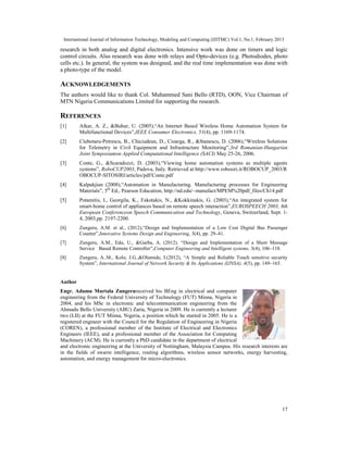 International Journal of Information Technology, Modeling and Computing (IJITMC) Vol.1, No.1, February 2013
17
research in both analog and digital electronics. Intensive work was done on timers and logic
control circuits. Also research was done with relays and Opto-devices (e.g. Photodiodes, photo
cells etc.). In general, the system was designed, and the real time implementation was done with
a photo-type of the model.
ACKNOWLEDGEMENTS
The authors would like to thank Col. Muhammed Sani Bello (RTD), OON, Vice Chairman of
MTN Nigeria Communications Limited for supporting the research.
REFERENCES
[1] Alkar, A. Z., &Buhur, U. (2005),“An Internet Based Wireless Home Automation System for
Multifunctional Devices”,IEEE Consumer Electronics, 51(4), pp. 1169-1174.
[2] Ciubotaru-Petrescu, B., Chiciudean, D., Cioarga, R., &Stanescu, D. (2006),“Wireless Solutions
for Telemetry in Civil Equipment and Infrastructure Monitoring”,3rd Romanian-Hungarian
Joint Symposiumon Applied Computational Intelligence (SACI) May 25-26, 2006.
[3] Conte, G., &Scaradozzi, D. (2003),“Viewing home automation systems as multiple agents
systems”, RoboCUP2003, Padova, Italy. Retrieved at:http://www.robosiri.it/ROBOCUP_2003/R
OBOCUP-SITOSIRI/articles/pdf/Conte.pdf
[4] Kalpakjian (2008),“Automation in Manufacturing. Manufacturing processes for Engineering
Materials”, 5th
Ed., Pearson Education, http://nd.edu/~manufact/MPEM%20pdf_files/Ch14.pdf
[5] Potamitis, I., Georgila, K., Fakotakis, N., &Kokkinakis, G. (2003),“An integrated system for
smart-home control of appliances based on remote speech interaction”,EUROSPEECH 2003, 8th
European Conferenceon Speech Communication and Technology, Geneva, Switzerland, Sept. 1-
4, 2003,pp. 2197-2200.
[6] Zungeru, A.M. et al., (2012),“Design and Implementation of a Low Cost Digital Bus Passenger
Counter”,Innovative Systems Design and Engineering, 3(4), pp. 29–41.
[7] Zungeru, A.M., Edu, U., &Garba, A. (2012). “Design and Implementation of a Short Message
Service Based Remote Controller”,Computer Engineering and Intelligent systems, 3(4), 106–118.
[8] Zungeru, A..M., Kolo, J.G.,&Olumide, I.(2012), “A Simple and Reliable Touch sensitive security
System”, International Journal of Network Security & Its Applications (IJNSA), 4(5), pp. 149–165.
Author
Engr. Adamu Murtala Zungerureceived his BEng in electrical and computer
engineering from the Federal University of Technology (FUT) Minna, Nigeria in
2004, and his MSc in electronic and telecommunication engineering from the
Ahmadu Bello University (ABU) Zaria, Nigeria in 2009. He is currently a lecturer
two (LII) at the FUT Minna, Nigeria, a position which he started in 2005. He is a
registered engineer with the Council for the Regulation of Engineering in Nigeria
(COREN), a professional member of the Institute of Electrical and Electronics
Engineers (IEEE), and a professional member of the Association for Computing
Machinery (ACM). He is currently a PhD candidate in the department of electrical
and electronic engineering at the University of Nottingham, Malaysia Campus. His research interests are
in the fields of swarm intelligence, routing algorithms, wireless sensor networks, energy harvesting,
automation, and energy management for micro-electronics.
 