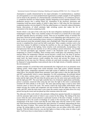 International Journal of Information Technology, Modeling and Computing (IJITMC) Vol.1, No.1, February 2013
2
Automation is usually characterized by two major principles: (1) mechanization,i.e. machines
are self-regulated so as to meet predetermined requirements (a simple example of self-regulation
can be found in the operation of a thermostatically controlled furnace); (2) continuous process,
i.e. production facilities are linked together, thereby integrating several separate elements of the
production process into a unified whole [4]. Automation in the electrical, electronics and
computing world has grown rapidly of which it dates back to 1940 when the first electronics
computing machine was developed [1].This has aided humans as it basically reduces/eliminates
human intervention, of which automatic light switching system also makes the list of
automation in the electro-computing world.
Switch which is one part of this work may be the most ubiquitous mechanical devices in our
technological society. Most every machine needs to be turned on or turned off at some point,
and that's typically done by activating a switch. There are an incredible variety of switches.The
most basic electrical switch completes or breaks a circuit depending upon what position it is in.
Back in time we recall constructing science systems or experiments that required us to build a
small electrical circuit that included a battery and a flashlight bulb. When the simple switch was
moved, it completed the circuit and the bulb would glow. More complex switches work in the
same basic manner. In addition to turning the machines on, they can change the speed of the
motor or the strength of the lighting. Some switches work automatically, incorporating a tiny
microprocessor that turns the machine on (or off) according to preset instructions. An example
of a low-tech (pre-digital age) automatic switch is the thermostat used to maintain a set
temperature in a home or building. These switches used a small glass vial containing a drop of
mercury.When the temperature indicator moved beyond a certain level, the drop of mercury
would move into contact with metal contact points that extended into the glass vial. Being a
metal itself, the liquid mercury would complete the circuit and activate the furnace or air
conditioner (as the case may be). Mercury switches are used rarely nowadays, and they should
be disposed of using hazardous waste protocols due to the high toxicity of metallic mercury in
the environment [5].
Another example of a switch that works automatically but a high tech one is an automatic room
lighting system, which ranges from sound automatic room light system, infrared automatic
room light system, temperature automatic room light system in addition to the basic principle
stated above, the principle behind these automatic room light system is that the light turns ON
and OFF automatically which is sensor dependent. For this systemdesign, the principle behind
this is that when a person enters a room, a light sensor placed at a particular location gets a
pulse and the light comes ON and when the person goes out, the same sensor gets another pulse
and the light goes OFF. The room light controller has a lot of domestic applications and besides,
power is seriously conserved when using the unit since the light in the room is automatically
switched off when nobody is in the room. The same opto-sensing stage is used to sense when
someone enters or leaves the room. The sensors control the mono-stable multivibrator whose
output activates the counter and comparator unit and switches ON the lights once there is any
count, and OFF when the total count is zero (since the counter counts one place down for every
person leaving the room) and one placed up when someone enters the room.
The other part of this work which is the automatic sliding door operates basically in conjunction
with the automatic light switch of which it uses a motor for the sliding. The sliding of the door
occurs when the same sensors placed at a particular location of the door is broken. A motor is
incorporated to drive the system on breakage of a pulse at the receiving end. The mechanical
arrangement of the door is done such that the door slides open with the control of D.C motor
and metal bearing mechanism automatically upon detection of somebody approaching the door
when the beam is broken. This system has both financial and security benefits. (1) Financial
savings: By setting lights to come on only at certain times, you can reduce utility bills, and (2)
Security: With this kind of device, you can link lights to a timer so they come on when it gets
dark. You'll never have to return home to a dark house.
 