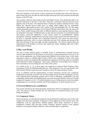 International Journal of Information Technology, Modeling and Computing (IJITMC) Vol.1, No.1, February 2013
3
One basic limitation of this device is that it encounters the problem that when more than one
person enters the room one after the other the light sensors get more than one pulse and the light
remains in the OFF state.
This research comprises both analog circuits and digital circuits. The optosensing stage is an
infrared transceiver at the base of the door which has a projected infra-red receiver on the
opposite side of the door. The projected beam is broken by anybody entering the door. Once
broken the infra-red receiver stage gives an output which triggers the two monostable
multivibrators. Monostable (A) has a time constant of 20s and monostable (B), 10s. The output
of both monostable goes to the input of an Exclusive-OR gate which allows only one relay to be
active. Hence, enable timing of the motor in different directions, since opposite polarity voltage
are furnished to the motor at different times, to open and close and door via a mechanical metal
and bearing system.The application of this system cannot be overemphasized. Optical
interruption, electronic timing functions and relay circuits, logic control (since the movement of
the door is controlled logically and in particular directions). The system has both security
application and luxury, since it is more comfortable and easy if the opening and closing of the
door and switching of the room lights are done automatically. The system could be done and
implemented in the building of school, hall, auditorium, banks, shopping malls and various
departmental buildings.
2. RELATED WORK
The idea of using infrared signals to establish routes in communication networks between
receivers and transmitters for the purpose of convenience, safety and guarantee of service is not
new, but the application, cost, design method and reliability of the system varies. In [6], home
automation systems as multiple agent Systems (MAS) were considered. In their work, home
automation system was proposed that included home appliances and devices that are controlled
and maintained in home management. Their major contribution to knowledge was to improve
home automation, but not minding the cost of the entire system.
In a related work, [1, 2], in their paper also proposed an Internet Based Wireless Home
Automation System for Multifunctional Devices. They proposed a low cost and flexible web-
based solution but this system has some limitations such as the range and power failure.
In [2, 3], problems with the implementation of home automation systems were considered.
Furthermore the possible solutions were devised through various network technologies. Several
issues affecting home automation systems such as lack of robustness, compatibility issue and
acceptability among older and disabled people were also discussed. Besides, much were treated
in papers by Zungeru et al. [6, 7, 8] which consider the use of infrared rays to count the number
of passengers in a car and also remotely control home appliances via short message services.
3. SYSTEM MODELLING AND DESIGN
This section will discuss the design procedure and the basic theory of components used for this
work. The section is further divided into two sub-sections as component theory and system
design and analysis.
3.1. Component Theory
In this sub-section, we describe and explain the theory behind the components used in this work
ranging from their basic principles of operation to their application in this research work. The
components used are: opto-devices, infrared emitters, photo diode, transistors, IC timers,
comparators, memory latch and logic control, OR-gates, up/down counters, seven segment
decoders, seven segment display, filaments, relays and other passive components.
 