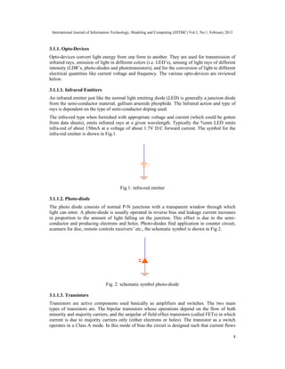 International Journal of Information Technology, Modeling and Computing (IJITMC) Vol.1, No.1, February 2013
4
3.1.1. Opto-Devices
Opto-devices convert light energy from one form to another. They are used for transmission of
infrared rays, emission of light in different colors (i.e. LED’s), sensing of light rays of different
intensity (LDR’s, photo-diodes and phototransistors), and for the conversion of light to different
electrical quantities like current voltage and frequency. The various opto-devices are reviewed
below.
3.1.1.1. Infrared Emitters
An infrared emitter just like the normal light emitting diode (LED) is generally a junction diode
from the semi-conductor material, gallium arsenide phosphide. The Infrared action and type of
rays is dependent on the type of semi-conductor doping used.
The infra-red type when furnished with appropriate voltage and current (which could be gotten
from data sheets), emits infrared rays at a given wavelength. Typically the %mm LED emits
infra-red of about 150mA at a voltage of about 1.7V D.C forward current. The symbol for the
infra-red emitter is shown in Fig.1.
Fig.1: infra-red emitter
3.1.1.2. Photo-diode
The photo diode consists of normal P-N junctions with a transparent window through which
light can enter. A photo-diode is usually operated in reverse bias and leakage current increases
in proportion to the amount of light falling on the junction. This effect is due to the semi-
conductor and producing electrons and holes. Photo-diodes find application in counter circuit,
scanners for disc, remote controls receivers’ etc., the schematic symbol is shown in Fig 2.
Fig. 2: schematic symbol photo-diode
3.1.1.3. Transistors
Transistors are active components used basically as amplifiers and switches. The two main
types of transistors are. The bipolar transistors whose operations depend on the flow of both
minority and majority carriers, and the unipolar of field effect transistors (called FETs) in which
current is due to majority carriers only (either electrons or holes). The transistor as a switch
operates in a Class A mode. In this mode of bias the circuit is designed such that current flows
 