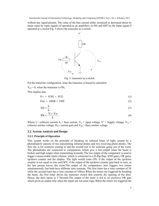 International Journal of Information Technology, Modeling and Computing (IJITMC) Vol.1, No.1, February 2013
5
without any signal present. The value of the bias current either increased or decreased about its
mean value by input signals (if operated as an amplifier), or ON and OFF by the input signal if
operated as a switch Fig. 3 shows the transistor as a switch.
Fig. 3: transistor as a switch
For the transistor configuration, since the transistor is biased to saturation
VCE = 0, when the transistor is ON,
This implies that,
+ = + (1)
= + (2)
b
c
I
I
hfe = (3)
b
BE
in
I
V
-
V
Rb = (4)
Where Ic= collector current, Ib = base current, Vin = input voltage, V+
= Supply voltage, VCE =
collector emitter voltage, Hfe= current gain and VBE = Base emitter voltage.
3.2. System Analysis and Design
3.2.1. Principle of Operation
This system works on the principle of breaking an infrared beam of light, sensed by a
photodiode.It consists of two transmitting infrared diodes and two receiving photo-diodes. The
first one is for someone coming in and the second one is for someone going out of the room.
The photodiodes are connected to comparators, which give a low-output when the beam is
broken and high output when transmitting normally.The low output of the comparator is used to
trigger a mono-stable multi-vibrator, which is connected to a D-flip-flop, AND gates, OR gates,
up/down counter and the display. The light would come ON, if the output of the up/down
counter is not equal to zero and OFF, if the output of the up/down counter gets back to zero, as
the last person leaves the room.The output of the comparators, also triggers two timers
simultaneously, but both have different time constant. The first timer has a time constant of 5S
while the second timer has a time constant of 10Secs.When the timers are triggered by breaking
the beam, the first timer drives the transistor switch that controls the opening of the door.
Hence, the door opens in 5 Seconds.The output of the timer is fed to an exclusive OR gate
which gives an output only when the inputs are not same logic.When the timers are triggered the
 