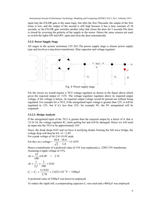 International Journal of Information Technology, Modeling and Computing (IJITMC) Vol.1, No.1, February 2013
6
input into the EX-OR gate is the same logic, but after the first 5Seconds, the output of the first
timer is low, and the output of the second is still high because it has a time constant of 10
seconds, so the EX-OR gate switches another relay that closes the door for 5 seconds.The door
is closed by reversing the polarity of the supply to the motor. Hence the same sensors are used
to switch the lights ON and OFF, open and close the door automatically
3.2.2. Power Supply Stage
All stages in the system sectionuse 12V D.C.The power supply stage is alinear power supply
type and involves a step down transformer, filter capacitor and voltage regulator
Fig. 4: Power supply stage.
For the circuit we would require a 7812 voltage regulator as shown in the figure above which
gives the required output of +12V. The voltage regulator regulates above its required output
voltage, if the voltage is below, its required output voltage would be passed out without being
regulated. For example for a 7812, if the unregulated input voltage is greater than 12V, it will be
regulated to 12V, but if it’s less than 12V, for example 9V, the 9V unregulated will be
outputted.
3.2.2.1. Design Analysis
If the unregulated input of the 7812 is greater than the required output by a factor of 4, that is
12+4=16, the voltage regulator IC, starts getting hot and will be damaged. Hence we will need
an input into the 7812 to be approximately 16V.
Since, the diode drops 0.6V and we have 4 rectifying diodes forming the full wave bridge, the
voltage drop will then be 0.6 ×4 = 2.4V
For a peak voltage of 16+2.4=18.4V peak.
For the r.m.s voltage =
2
4
.
18
=
4
.
1
4
.
18
= 13.143V
Hence a transformer of a preferred value of 15V was employed,i.e. 220V/15V transformer
Assuming a ripple voltage of 15%
V
x
dv 4
.
18
100
15
= = 2.76
01
.
0
100
1
2
1
=
=
=
f
dt
C1 = F
10
623
.
3
76
.
2
1
0.0
1 3
1
−
×
=
×
=
C = 3300µF
A preferred value of 3300µF was however employed.
To reduce the ripple left, a compensating capacitor C2 was used and a 4065µF was employed
 