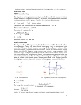 International Journal of Information Technology, Modeling and Computing (IJITMC) Vol.1, No.1, February 2013
7
3.2.3. Sensor Stage
3.2.3.1. Transmitter Stage
This stage is not too complex since no coding is involved. Basically it is made up of infrared
emitters and passive component like a resistor. The infrared diode is forward biased to meet the
electrical conditions, which it operates. Fig below shows the infrared emitter stage.
V+
= Power supply = +9V, R1 = Limiting resistor
For the diode to be forward biased, the maximum forward voltage VF = 1.7V
Maximum forward current, IF = 150mA
The resistor R1 would therefore be
( ) ( )
F
I
R
F
1
V
V −
= =
150mA
1.7
-
9
R1 = 48.67Ω
A preferred value of 33 Ω was used
3.2.3.2. Receiver Stage
This stage is made up of 2 comparators, 2 photo-diodes and 1 Infrared.The photo-diode reduces
in resistance when it senses light and vice-versa. This principle is used for sensing stage which
means that if the photo diode is connected in a voltage divider mode, and a resistance of the
photo-diode reduces when it senses light and vice-versa, it means the voltage increases when it
doesnot sense light.This change in voltage can serve as an input to a voltage comparator which
is a desired output. The light source for the photodiode in this case is an infrared emitting diode.
The comparator functions in the following manner. It gives a high output when the voltage in a
non-inverting input is greater than the voltage at the inverting input and it gives a low output
when the voltage at the inverting input is greater than or equal to the voltage in the non-
inverting input so a photo-diode can be connected to the comparator as shown in Fig.6below.
Fig. 5: Transmitter stage Fig. 6: photodiode connected to a comparator
R3 is set to 1MΩ
V+
= 12V
The voltage drop across photodiode =
( ) ( )
( )
photodiode
R
photodiode
R
V
photodiode
R
+
×
V photodiode =
( ) ( )
( ) ( )
M
1
1M
12
1M
+
×
Let V3 = 4V to serve as a reference voltageto pin 3 which is lower than the voltage at pin 2
 