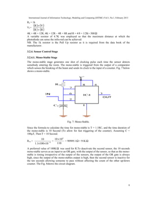 International Journal of Information Technology, Modeling and Computing (IJITMC) Vol.1, No.1, February 2013
8
R4 = 1k
V3=
( ) ( )
( ) ( )
R
R
V
R
+
×
4K + 4R = 12R, 4K = 12R – 4R = 8R and R = 4/8 = 1/2K= 500Ω
A variable resistor of 4.7K was employed so that the maximum distance at which the
photodiode can sense the infra-red can be achieved.
NB. The 1k resistor is the Pull Up resistor as it is required from the data book of the
manufacturer.
3.2.4. Sensor Control Stage
3.2.4.1. Mono-Stable Stage
The mono-stable stage generates one shot of clocking pulse each time the sensor detects
somebody entering the room. The mono-stable is triggered from the output of a comparator
which senses the breaking of the beam and sends its clock to the input of a counter. Fig. 7 below
shows a mono-stable.
Fig. 7: Mono-Stable.
Since the formula to calculate the time for mono-stable is T = 1.1RC, and the time duration of
the mono-stable is 10 Second (To allow for fast triggering of the counter). Assuming C =
100µF, Then T = 10 Second.
R16 =
10
100
1
.
1
10
6
×
×
−
=
110
10
10 6
×
= 90909.1Ω = 91KΩ
A preferred value of 100K Ω was used for R.To deactivate the second sensor, the 10 seconds
mono-stable serves as an input to an OR gate, with the output of the sensor, so that as the mono-
stable is timing irrespective of the output of the sensors, the output of the OR gate is always
high, since the output of the mono-stables output is high, then the second sensor is inactive for
the ten seconds allowing someone to pass without affecting the count of the other up/down
counter. The Fig. 8shows the circuit diagram.
 