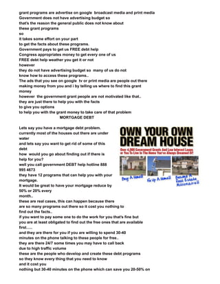 grant programs are advertise on google broadcast media and print media
Government does not have advertising budget so
that’s the reason the general public does not know about
these grant programs
so
it takes some effort on your part
to get the facts about these programs.
Government pays to get us FREE debt help
Congress appropriates money to get every one of us
FREE debt help weather you get it or not
however
they do not have advertising budget so many of us do not
know how to access these programs..
The ads that you see on google tv or print media are people out there
making money from you and i by telling us where to find this grant
money
however the government grant people are not motivated like that..
they are just there to help you with the facts
to give you options
to help you with the grant money to take care of that problem
MORTGAGE DEBT
Lets say you have a mortgage debt problem.
currently most of the houses out there are under
water
and lets say you want to get rid of some of this
debt
how would you go about finding out if there is
help for you?
well you call government DEBT help hotline 888
995 4673
they have 12 programs that can help you with your
mortgage.
It would be great to have your mortgage reduce by
50% or 20% every
month..
these are real cases, this can happen because there
are so many programs out there so it cost you nothing to
find out the facts..
if you want to pay some one to do the work for you that’s fine but
you are at least obligated to find out the free ones that are available
first…..
and they are there for you if you are willing to spend 30-40
minutes on the phone talking to these people for free..
they are there 24/7 some times you may have to call back
due to high traffic volume
these are the people who develop and create these debt programs
so they know every thing that you need to know
and it cost you
nothing but 30-40 minutes on the phone which can save you 20-50% on
 