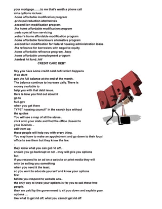 your mortgage…….to me that’s worth a phone call
mha options inclues:
.home affordable modification program
.principal reduction alternatives
.second lien modification program
.fha home affordable modification program
.usda special loan servicing
.vetran’s home affordable modification program
.home affordable foreclosure alternative program
.second lien modification for federal housing administration loans
.fha refinance for borrowers with negative equity
.home affordable refinance program ..harp
.home affordable unemployment program
.hardest hit fund..hhf
CREDIT CARD DEBT
Say you have some credit card debt which happens
if we dont
pay the full balance at the end of the month.
The balance continue to increase daily. There is
money available to
help you with that debt issue.
Here is how you find out about it
go to
hud.gov
when you get there
TYPE” housing council” in the search box without
the quotes
You will see a map of all the states..
click onto your state and find the office closest to
your location ..
call them up
these people will help you with every thing.
You may have to make an appointment and go down to their local
office to see them but they know the law.
.
they know what you can get rid off..
should you go bankrupt or not ..they will give you options
but
if you respond to an ad on a website or print media they will
only be selling you something
when you need it the least.
so you want to educate yourself and know your options
first
before you respond to website ads..
the only way to know your options is for you to call these free
people.
they are paid by the government to sit you down and explain your
options …
like what to get rid off, what you cannot get rid off
 