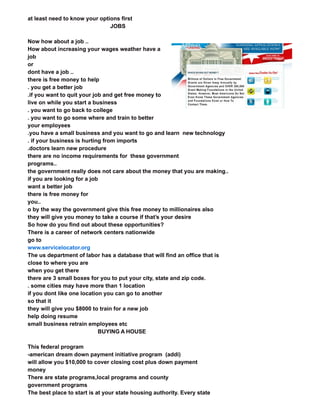 at least need to know your options first
JOBS
Now how about a job ..
How about increasing your wages weather have a
job
or
dont have a job ..
there is free money to help
. you get a better job
.if you want to quit your job and get free money to
live on while you start a business
. you want to go back to college
. you want to go some where and train to better
your employees
.you have a small business and you want to go and learn new technology
. if your business is hurting from imports
.doctors learn new procedure
there are no income requirements for these government
programs..
the government really does not care about the money that you are making..
if you are looking for a job
want a better job
there is free money for
you..
o by the way the government give this free money to millionaires also
they will give you money to take a course if that’s your desire
So how do you find out about these opportunities?
There is a career of network centers nationwide
go to
www.servicelocator.org
The us department of labor has a database that will find an office that is
close to where you are
when you get there
there are 3 small boxes for you to put your city, state and zip code.
. some cities may have more than 1 location
if you dont like one location you can go to another
so that it
they will give you $8000 to train for a new job
help doing resume
small business retrain employees etc
BUYING A HOUSE
This federal program
-american dream down payment initiative program (addi)
will allow you $10,000 to cover closing cost plus down payment
money
There are state programs,local programs and county
government programs
The best place to start is at your state housing authority. Every state
All you need to do is drive traffic to this business which we show you how to for free
www.mmwmsystems.com/?p=406
 