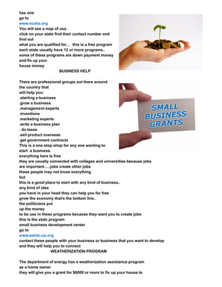 has one
go to
www.ncsha.org
You will see a map of usa.
click on your state find their contact number and
find out
what you are qualified for… this is a free program
each state usually have 12 or more programs..
some of these programs are down payment money
and fix up your
house money
BUSINESS HELP
There are professional groups out there around
the country that
will help you:
.starting a business
.grow a business
.management experts
.inventions
.marketing experts
.write a business plan
. do taxes
.sell product overseas
.get government contracts
This is a one stop shop for any one wanting to
start a business.
everything here is free
they are usually connected with colleges and universities because jobs
are important…..jobs create other jobs
these people may not know everything
but
this is a good place to start with any kind of business..
any kind of idea
you have in your head they can help you for free
grow the economy that’s the bottom line..
the politicians put
up the money
to be use in these programs because they want you to create jobs
this is the sbdc program
small business development center
go to
www.asbdc-us.org
contact these people with your business or business that you want to develop
and they will help you to connect
WEATHERIZATION PROGRAM
The department of energy has a weatherization assistance program
as a home owner
they will give you a grant for $6000 or more to fix up your house to
 