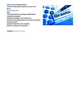 make it more energy efficient
To find out about the program for your area
go to
www.google.com
then
TYPE”department of energy weatherization
assistance program”
without the quotes in the search box
find the main headquarters and enquire about this
and other grant
programs that they have available
there is an office in every state
Category: government grant
FREE 100 PERCENT ONLINE BUSINESS MAKING LIMITLESS INCOME
You need no money to start this free online business. you will get 100% free software
and 100% free systems to start up
All you need to do is drive traffic to this business which we show you how to for free
www.mmwmsystems.com/?p=406
 