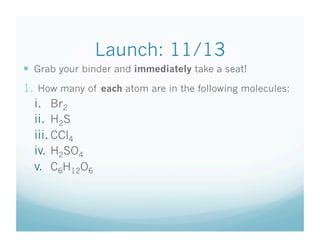 Launch: 11/13
  Grab your binder and immediately take a seat!
1.  How many of each atom are in the following molecules:
  i.  Br2
  ii.  H2S
  iii. CCl4
  iv.  H2SO4
  v.  C6H12O6
 