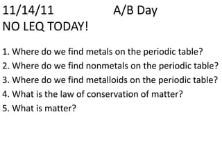 11/14/11                   A/B Day
NO LEQ TODAY!
1. Where do we find metals on the periodic table?
2. Where do we find nonmetals on the periodic table?
3. Where do we find metalloids on the periodic table?
4. What is the law of conservation of matter?
5. What is matter?
 