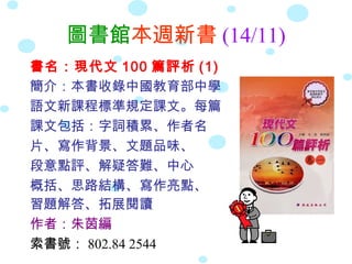 圖書館本週新書 (14/11)
書名：現代文 100 篇評析 (1)
簡介：本書收錄中國教育部中學
語文新課程標準規定課文。每篇
課文包括：字詞積累、作者名
片、寫作背景、文題品味、
段意點評、解疑答難、中心
概括、思路結構、寫作亮點、
習題解答、拓展閱讀
作者：朱茵編
索書號： 802.84 2544
 