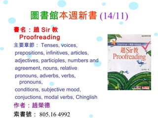 圖書館本週新書 (14/11)
書名：趙 Sir 教
 Proofreading
主要章節： Tenses, voices,
prepositions, infinitives, articles,
adjectives, participles, numbers and
agreement, nouns, relative
pronouns, adverbs, verbs,
  pronouns,
conditions, subjective mood,
conjuctions, modal verbs, Chinglish
作者：趙榮德
索書號： 805.16 4992
 