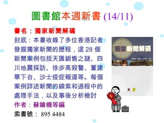圖書館本週新書 (14/11)
書名：獨家新聞解碼
封底：本書收錄了多位香港記者
發掘獨家新聞的歷程，這 28 個
新聞案例包括天匯銷售之謎、四
川地震採訪、徐步高殺警、董建
華下台、沙士疫症報道等。每個
案例詳述新聞的線索和過程中的
處理手法，以及事後分析檢討
作者：蘇鑰機等編
索書號： 895 4484
 